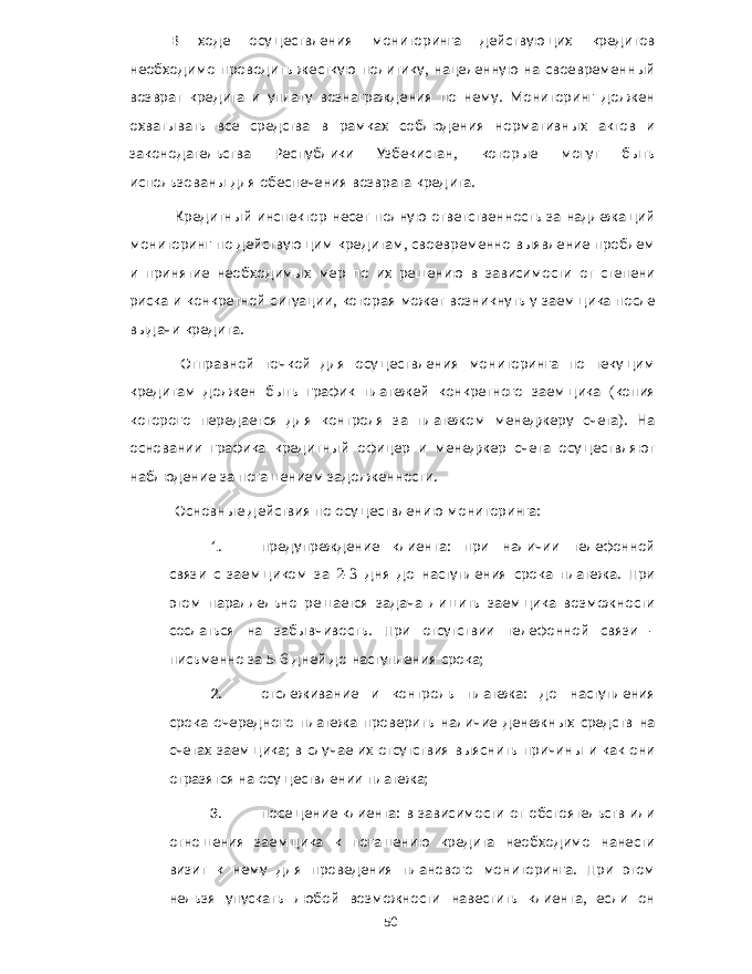 В ходе осуществления мониторинга действующих кредитов необходимо проводить жесткую политику , нацеленную на своевременный возврат кредита и уплату вознаграждения по нему . Мониторинг должен охватывать все средства в рамках соблюдения нормативных актов и законодательства Республики Узбекистан , которые могут быть использованы для обеспечения возврата кредита . Кредитный инспектор несет полную ответственность за надлежащий мониторинг по действующим кредитам , своевременно выявление проблем и принятие необходимых мер по их решению в зависимости от степени риска и конкретной ситуации , которая может возникнуть у заемщика после выдачи кредита . Отправной точкой для осуществления мониторинга по текущим кредитам должен быть график платежей конкретного заемщика ( копия которого передается для контроля за платежом менеджеру счета ). На основании графика кредитный офицер и менеджер счета осуществляют наблюдение за погашением задолженности . Основные действия по осуществлению мониторинга : 1. предупреждение клиента : при наличии телефонной связи с заемщиком за 2-3 дня до наступления срока платежа . При этом параллельно решается задача лишить заемщика возможности сослаться на забывчивость . При отсутствии телефонной связи - письменно за 5-6 дней до наступления срока ; 2. отслеживание и контроль платежа : до наступления срока очередного платежа проверить наличие денежных средств на счетах заемщика ; в случае их отсутствия выяснить причины и как они отразятся на осуществлении платежа ; 3. посещение клиента : в зависимости от обстоятельств или отношения заемщика к погашению кредита необходимо нанести визит к нему для проведения планового мониторинга . При этом нельзя упускать любой возможности навестить клиента , если он 50 