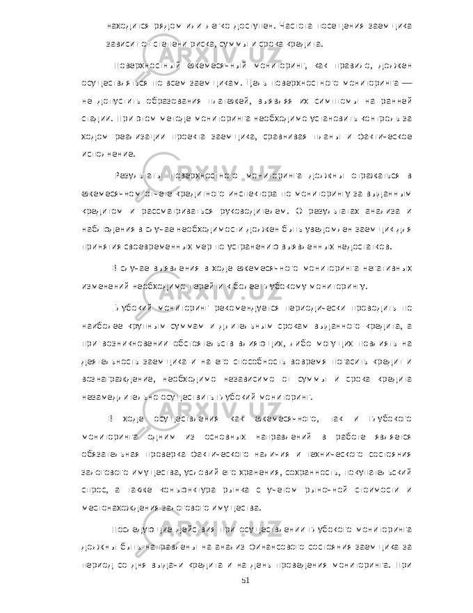 находится рядом или легко доступен . Частота посещения заемщика зависит от степени риска , суммы и срока кредита . Поверхностный ежемесячный мониторинг , как правило , должен осуществляться по всем заемщикам . Цель поверхностного мониторинга — не допустить образования платежей , выявляя их симптомы на ранней стадии . При этом методе мониторинга необходимо установить контроль за ходом реализации проекта заемщика , сравнивая планы и фактическое исполнение . Результаты поверхностного мониторинга должны отражаться в ежемесячном отчете кредитного инспектора по мониторингу за выданным кредитом и рассматриваться руководителем . О результатах анализа и наблюдения в случае необходимости должен быть уведомлен заемщик для принятия своевременных мер по устранению выявленных недостатков . В случае выявления в ходе ежемесячного мониторинга негативных изменений необходимо перейти к более глубокому мониторингу . Глубокий мониторинг рекомендуется периодически проводить по наиболее крупным суммам и длительным срокам выданного кредита , а при возникновении обстоятельств влияющих , либо могущих повлиять на деятельность заемщика и на его способность вовремя погасить кредит и вознаграждение , необходимо независимо от суммы и срока кредита незамедлительно осуществить глубокий мониторинг . В ходе осуществления как ежемесячного , так и глубокого мониторинга одним из основных направлений в работе является обязательная проверка фактического наличия и технического состояния залогового имущества , условий его хранения , сохранность , покупательский спрос , а также конъюнктура рынка с учетом рыночной стоимости и местонахождения залогового имущества . Последующие действия при осуществлении глубокого мониторинга должны быть направлены на анализ финансового состояния заемщика за период со дня выдачи кредита и на день проведения мониторинга . При 51 