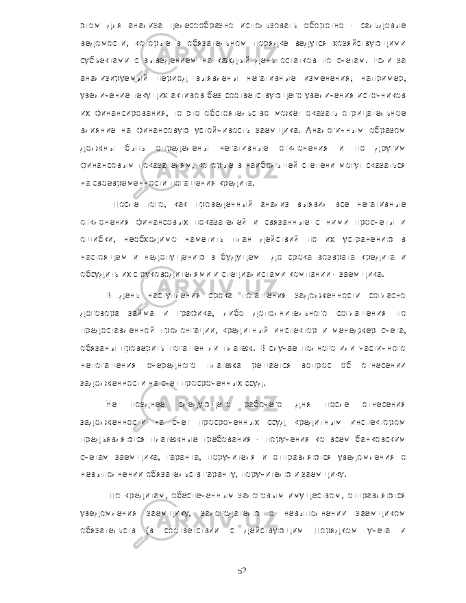 этом для анализа целесообразно использовать оборотно - сальдовые ведомости , которые в обязательном порядке ведутся хозяйствующими субъектами с выведением на каждый день остатков по счетам . Если за анализируемый период выявлены негативные изменения , например , увеличение текущих активов без соответствующего увеличения источников их финансирования , то это обстоятельство может оказать отрицательное влияние на финансовую устойчивость заемщика . Аналогичным образом должны быть определены негативные отклонения и по другим финансовым показателям , которые в наибольшей степени могут сказаться на своевременности погашения кредита . После того , как проведенный анализ выявил все негативные отклонения финансовых показателей и связанные с ними просчеты и ошибки , необходимо наметить план действий по их устранению в настоящем и недопущению в будущем до срока возврата кредита и обсудить их с руководителями и специалистами компании - заемщика . В день наступления срока погашения задолженности согласно договора займа и графика , либо дополнительного соглашения по предоставленной пролонгации , кредитный инспектор и менеджер счета , обязаны проверить погашен ли платеж . В случае полного или частичного непогашения очередного платежа решается вопрос об отнесении задолженности на счет просроченных ссуд . Не позднее следующего рабочего дня после отнесения задолженности на счет просроченных ссуд кредитным инспектором предъявляются платежные требования - поручения ко всем банковским счетам заемщика , гаранта , поручителя и отправляются уведомления о невыполнении обязательств гаранту , поручителю и заемщику . По кредитам , обеспеченным залоговым имуществом , отправляются уведомления заемщику , залогодателю о невыполнении заемщиком обязательств ( в соответствии с действующим Порядком учета и 52 