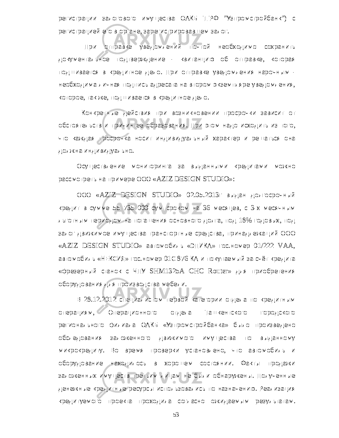 регистрации залогового имущества ОАКБ ТГРФ &#34; Узпромстройбанк &#34;) с регистрацией его в органе , зарегистрировавшем залог . При отправке уведомлений почтой необходимо сохранить документальное подтверждение - квитанцию об отправке , которая подшивается в кредитное дело . При отправке уведомления нарочным - необходима личная подпись адресата на втором экземпляре уведомления , которое , так же , подшивается в кредитное дело . Конкретные действия при возникновении просрочки зависит от обстоятельств и причин ее образования . При этом надо исходить из того , что каждая просрочка носит индивидуальный характер и решаться она должна индивидуально . Осуществление мониторинга за выданными кредитами можно рассмотреть на примере ООО «AZIZ DESIGN STUDIO»: ООО «AZIZ DESIGN STUDIO» 02.05.2013 г выдан долгосрочный кредит в сумме 55 735 000 сум сроком на 36 месяцев , с 3- х месячным льготным периодом на погашения основного долга , под 18% годовых , под залог движимое имущества транспортные средства , принадлежащий ООО «AZIZ DESIGN STUDIO» автомобиль « ЭПИКА » гос . номер 01/222 VAA, автомобиль « НЕКСИЯ » гос . номер 01 С 876 КА и покупаемый за счёт кредита « фрезерный станок с ЧПУ SHM1325A CHC Router» для приобретения оборудования для производства мебели . В 28.12.2012 специалистом первой категории отдела по кредитным операциям , Операционного отдела Ташкентского городского регионального филиала ОАКБ « Узпромстройбанка » было произведено обследования заложенного движимого имущества по выданному микрокредиту . Во время проверки установлено , что автомобиль и оборудование находилось в хорошем состоянии . Факты продажи заложенных имуществ третьим лицам не были обнаружены . Полученные денежные кредитные ресурсы использовались по назначению . Реализация кредитуемого проекта проходила согласно ожидаемым результатам . 53 