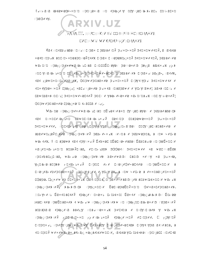 Выплата ежемесячного процента по кредиту осуществлялась согласно графику . ГЛАВА III. ПЕРСПЕКТИВЫ СОВЕРШЕНСТВОВАНИЯ СИСТЕМЫ МИКРОКРЕДИТОВАНИЯ Как показывает опыт стран с развитой рыночной экономикой , а также некоторых восточноевропейских стран с переходной экономикой , развитие малого предпринимательства способствует решению ряда важных для поступательного социально - экономического развития страны задач , таких , как демонополизация , формирование рыночной структуры экономики и конкурентной среды ; насыщение рынка товарами и услугами ; занятость и самозанятость ; экономический рост и увеличение налоговых поступлений ; формирование среднего класса и т . д . Малое предпринимательство объективно существует и развивается как относительно самостоятельный сектор современной рыночной экономики , поскольку ее структура предполагает сосуществование и взаимодействие предприятий различных типов и размеров , в том числе мелких . В то время как крупный бизнес обеспечивает базовые потребности национального хозяйства , используя эффект экономии на масштабах производства , малые предприятия занимают свою нишу на рынке , удовлетворяя локальный спрос или специфические потребности в специализированной продукции и услугах , в том числе в инновационной сфере . Одним из основных факторов , ограничивающих возможности малых предприятий , являются трудности бесперебойного финансирования . Получить банковский кредит очень сложно : банки предъявляют более жесткие требования к малым предприятиям по предоставлению гарантий возврата кредита ввиду повышенных рисков и отсутствия у малых предприятий достаточно длительной кредитной истории . С другой стороны , присущая малому бизнесу специфическая структура активов , в которой минимален вклад недвижимости , также усложняет процесс поиска 54 