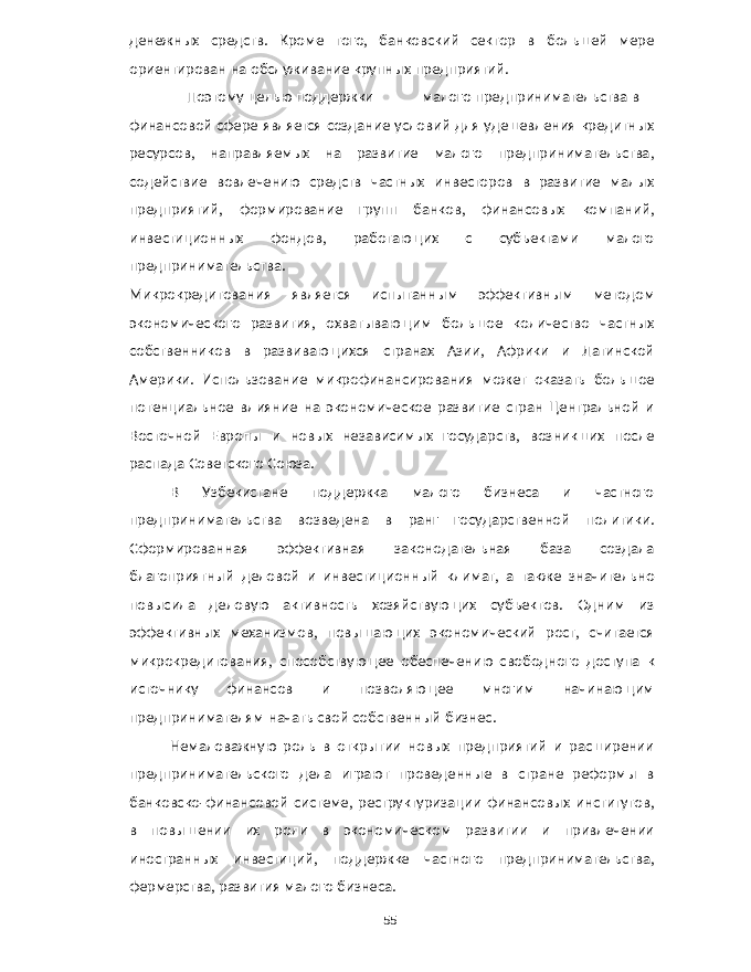 денежных средств . Кроме того , банковский сектор в большей мере ориентирован на обслуживание крупных предприятий . Поэтому целью поддержки малого предпринимательства в финансовой сфере является создание условий для удешевления кредитных ресурсов , направляемых на развитие малого предпринимательства , содействие вовлечению средств частных инвесторов в развитие малых предприятий , формирование групп банков , финансовых компаний , инвестиционных фондов , работающих с субъектами малого предпринимательства . Микрокредитования является испытанным эффективным методом экономического развития , охватывающим большое количество частных собственников в развивающихся странах Азии , Африки и Латинской Америки . Использование микрофинансирования может оказать большое потенциальное влияние на экономическое развитие стран Центральной и Восточной Европы и новых независимых государств , возникших после распада Советского Союза . В Узбекистане поддержка малого бизнеса и частного предпринимательства возведена в ранг государственной политики . Сформированная эффективная законодательная база создала благоприятный деловой и инвестиционный климат , а также значительно повысила деловую активность хозяйствующих субъектов . Одним из эффективных механизмов , повышающих экономический рост , считается микрокредитования , способствующее обеспечению свободного доступа к источнику финансов и позволяющее многим начинающим предпринимателям начать свой собственный бизнес . Немаловажную роль в открытии новых предприятий и расширении предпринимательского дела играют проведенные в стране реформы в банковско - финансовой системе , реструктуризации финансовых институтов , в повышении их роли в экономическом развитии и привлечении иностранных инвестиций , поддержке частного предпринимательства , фермерства , развития малого бизнеса . 55 