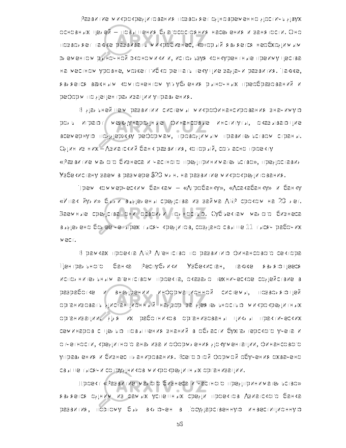  Развитие микрокредитования позволяет одновременно достичь двух основных целей – повышения благосостояния населения и занятости . Оно позволяет также развивать микробизнес , который является необходимым элементом рыночной экономики и , используя конкурентные преимущества на местном уровне , может гибко решать текущие задачи развития . Также , является важным компонентом углубления рыночных преобразований и реформ по децентрализации управления . В дальнейшем развитии системы микрофинансирования значимую роль играют международные финансовые институты , оказывающие всемерную поддержку реформам , проводимым правительством страны . Один из них – Азиатский банк развития , который , согласно проекту « Развитие малого бизнеса и частного предпринимательство », предоставил Узбекистану заем в размере $20 млн . на развитие микрокредитования . Трем коммерческим банкам – « Агробанку », « Асакабанку » и банку « Ипак йули » были выделены средства из займа АБР сроком на 20 лет . Заемные средства они освоили полностью . Субъектам малого бизнеса выделено более четырех тысяч кредитов , создано свыше 11 тысяч рабочих мест . В рамках проекта АБР Агентство по развитию финансового сектора Центрального банка Республики Узбекистан , также являющееся исполнительным агентством проекта , оказало техническое содействие в разработке и внедрении информационной системы , позволяющей организовать дистанционный надзор за деятельностью микрокредитных организации . Для их работников организованы циклы практических семинаров с целью повышения знаний в области бухгалтерского учета и отчетности , кредитного анализа и оформления документации , финансового управления и бизнес - планирования . Всего этой формой обучения охвачено свыше тысячи сотрудников микрокредитных организации . Проект « Развитие малого бизнеса и частного предпринимательство » является одним из самых успешных среди проектов Азиатского банка развития , поэтому был включен в Государственную инвестиционную 56 