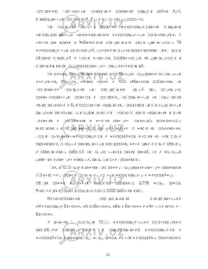 программу . Прогнозные показатели освоения средств займа АБР , утвержденные программой , были выполнены досрочно . Не последняя роль в развитии микрокредитования отведена негосударственным некоммерческим микрокредитным организациям . В настоящее время в Узбекистане осуществляют свою деятельность 29 микрокредитных организаций . Динамику рынка характеризует темп роста объема операций и числа клиентов . Особенностью их деятельности в стране является поддержка женщин - предпринимателей . Например , Фонд Форум совместно с Фондом поддержки социальных инициатив , Фондом « Мехр нури » и РОО « Женское собрание » на протяжении последних лет осуществляет целый ряд социально ориентированных проектов и программ , направленных на повышение качества жизни и благосостояния населения , проживающего в отдаленных сельских регионах . Благодаря участию широкого круга населения в этих проектах и программах у многих женщин появилась возможность участвовать в общественно - социальной жизни по месту их проживания . После получения микрокредитов и микрозаймов многие из них стали фермерами , открыли ремесленные мастерские , мини - цехи и стали обучать и обеспечивать работой не только членов своих семей , но и молодых девушек и женщин махалли , села , где они проживают . Так , в 2010 году в рамках Программы поддержки женщин - фермеров 713 участниц проекта получили льготные микрокредиты и микрозаймы . Общая сумма выданных кредитов составило 3,228 млрд . сумов . Участницами проекта создано около 3000 рабочих мест . Финансирование осуществляется отечественными « Микрокредитбанком », « Агробанком », « Халк банком » и « Кишлок курилиш банком ». В течение 1 полугодия 2011 г . микрокредитными организациями республики оказаны услуги по предоставлению микрокредитов и микрозаймов в размере 16,1 млрд . сумов . Из них микрозаймы физическим 57 