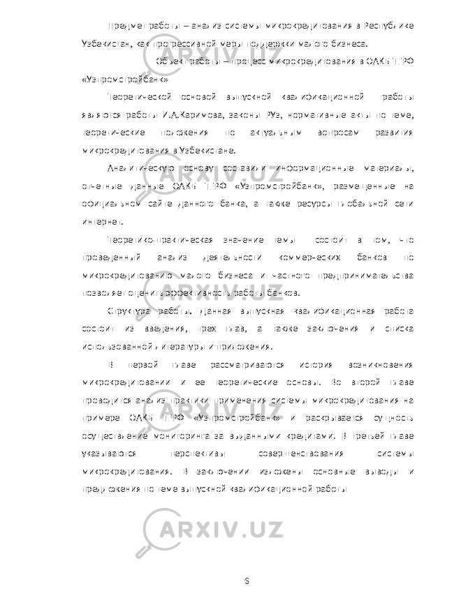 Предмет работы – анализ системы микрокредитования в Республике Узбекистан , как прогрессивной меры поддержки малого бизнеса . Объект работы – процесс микрокредитования в ОАКБ ТГРФ « Узпромстройбанк » Теоретической основой выпускной квалификационной работы являются работы И . А . Каримова , законы РУз , нормативные акты по теме , теоретические положения по актуальным вопросам развития микрокредитования в Узбекистане . Аналитическую основу составили информационные материалы , отчетные данные ОАКБ ТГРФ « Узпромстройбанк », размещенные на официальном сайте данного банка , а также ресурсы глобальной сети интернет . Теоретико - практическая значение темы состоит в том , что проведенный анализ деятельности коммерческих банков по микрокредитованию малого бизнеса и частного предпринимательства позволяет оценить эффективность работы банков . Структура работы . Данная выпускная квалификационная работа состоит из введения , трех глав , а также заключения и списка использованной литературы и приложения . В первой главе рассматриваются история возникновения микрокредитовании и ее теоретические основы . Во второй главе проводится анализ практики применения системы микрокредитования на примере ОАКБ ТГРФ « Узпромстройбанк » и раскрывается сущность осуществление мониторинга за выданными кредитами . В третьей главе указываются перспективы совершенствования системы микрокредитования . В заключении изложены основные выводы и предложения по теме выпускной квалификационной работы 6 