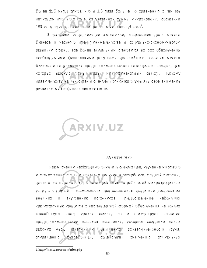 более 856 млрд сумов , что в 1,3 раза больше по сравнению с тем же периодом прошлого года . Из указанной суммы микрокредиты составили 183 млрд сумов , что означает рост примерно в 1,4 раза 1 . В условиях модернизации экономики , возрастания доли малого бизнеса и частного предпринимательства в социально - экономическом развитии страны , все более актуальным становится вопрос обеспечения необходимыми финансовыми ресурсами дальнейшего развития малого бизнеса и поддержания предпринимательского потенциала граждан , для которых важную роль играет микрофинансовый сектор . Поэтому правительству нашей страны следует продолжать уделять свое внимание развитию микрофинансового сектора . ЗАКЛЮЧЕНИЕ В заключении необходимо отметить следующее , изучение мирового и отечественного опыта показало наличие в республике , с одной стороны , достаточно широкого круга потенциальных потребителей микрокредитных услуг , а с другой – возможности предоставления кредитных ресурсов из внешних и внутренних источников . Предоставление небольших краткосрочных кредитов с нестандартной формой обеспечения не только способствует росту уровня жизни , но и стимулирует развитие предпринимательских навыков населения , ускоряет создание новых рабочих мест , приводит к повышению производительности труда , сокращению безработицы , содействует смягчению социальных 1 http://finance.uz/search/index.php 60 