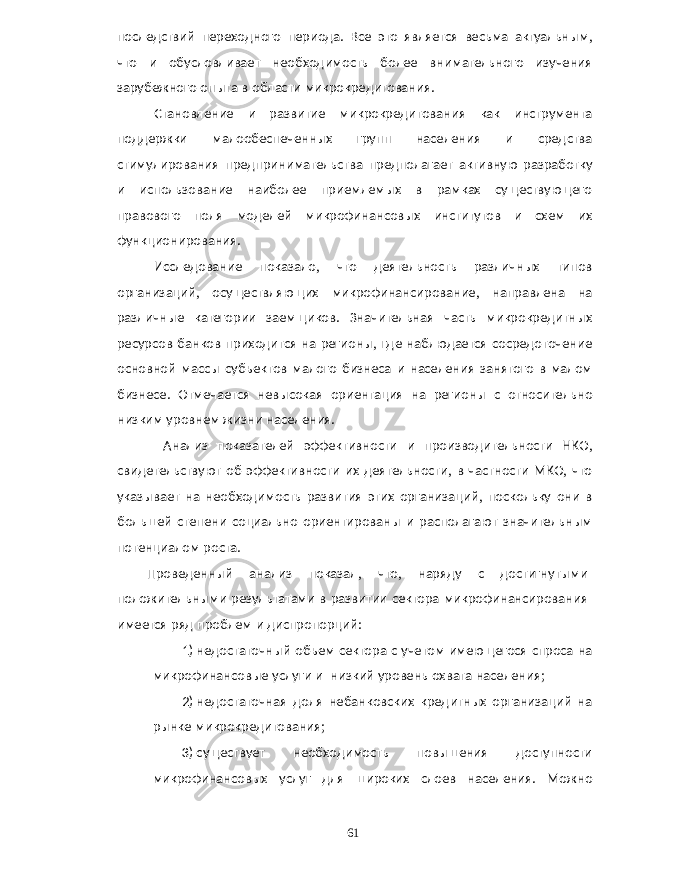 последствий переходного периода . Все это является весьма актуальным , что и обусловливает необходимость более внимательного изучения зарубежного опыта в области микрокредитования . Становление и развитие микрокредитования как инструмента поддержки малообеспеченных групп населения и средства стимулирования предпринимательства предполагает активную разработку и использование наиболее приемлемых в рамках существующего правового поля моделей микрофинансовых институтов и схем их функционирования . Исследование показало , что деятельность различных типов организаций , осуществляющих микрофинансирование , направлена на различные категории заемщиков . Значительная часть микрокредитных ресурсов банков приходится на регионы , где наблюдается сосредоточение основной массы субъектов малого бизнеса и населения занятого в малом бизнесе . Отмечается невысокая ориентация на регионы с относительно низким уровнем жизни населения . Анализ показателей эффективности и производительности НКО , свидетельствуют об эффективности их деятельности , в частности МКО , что указывает на необходимость развития этих организаций , поскольку они в большей степени социально ориентированы и располагают значительным потенциалом роста . Проведенный анализ показал , что , наряду с достигнутыми положительными результатами в развитии сектора микрофинансирования имеется ряд проблем и диспропорций : 1) недостаточный объем сектора с учетом имеющегося спроса на микрофинансовые услуги и низкий уровень охвата населения ; 2) недостаточная доля небанковских кредитных организаций на рынке микрокредитования ; 3) существует необходимость повышения доступности микрофинансовых услуг для широких слоев населения . Можно 61 