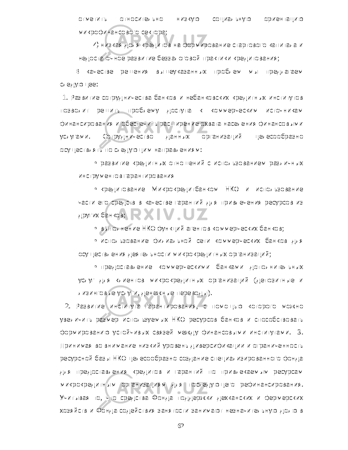 отметить относительно низкую социальную ориентацию микрофинансового сектора ; 4) низкая доля кредитов на формирование стартового капитала и недостаточное развитие беззалоговой практики кредитования ; В качестве решения вышеуказанных проблем мы предлагаем следующее : 1. Развитие сотрудничества банков и небанковских кредитных институтов позволит решить проблему доступа к коммерческим источникам финансирования и обеспечить расширение охвата населения финансовыми услугами . Сотрудничество данных организаций целесообразно осуществлять по следующим направлениям : • развитие кредитных отношений с использованием различных инструментов гарантирования • кредитование Микрокредитбанком НКО и использование части его средств в качестве гарантий для привлечения ресурсов из других банков ; • выполнение НКО функций агентов коммерческих банков ; • использование филиальной сети коммерческих банков для осуществления деятельности микрокредитных организаций ; • предоставление коммерческими банками дополнительных услуг для клиентов микрокредитных организаций ( депозитные и лизинговые услуги , денежные переводы ). 2. Развитие института гарантирования , с помощью которого можно увеличить размер используемых НКО ресурсов банков и способствовать формированию устойчивых связей между финансовыми институтами . 3. Принимая во внимание низкий уровень диверсификации и ограниченность ресурсной базы НКО целесообразно создание специализированного фонда для предоставления кредитов и гарантий по привлекаемым ресурсам микрокредитным организациям для последующего рефинансирования . Учитывая то , что средства Фонда поддержки дехканских и фермерских хозяйств и Фонда содействия занятости занимают незначительную долю в 62 