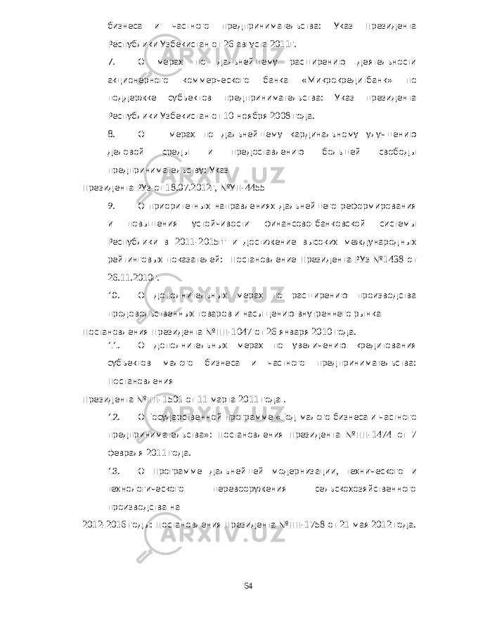 бизнеса и частного предпринимательства : Указ Президента Республики Узбекистан от 26 августа 2011 г . 7. О мерах по дальнейшему расширению деятельности акционерного коммерческого банка « Микрокредитбанк » по поддержке субъектов предпринимательства : Указ президента Республики Узбекистан от 10 ноября 2008 года . 8. О мерах по дальнейшему кардинальному улучшению деловой среды и предоставлению большей свободы предпринимательству : Указ Президента РУз от 18.07.2012 г , №УП -4455 9. О приоритетных направлениях дальнейшего реформирования и повышения устойчивости финансово - банковской системы Республики в 2011-2015 гг и достижение высоких международных рейтинговых показателей : Постановление Президента РУз № 1438 от 26.11.2010 г . 10. О дополнительных мерах по расширению производства продовольственных товаров и насыщению внутреннего рынка Постановления Президента №ПП -1047 от 26 января 2010 года . 11. О дополнительных мерах по увеличению кредитования субъектов малого бизнеса и частного предпринимательства : Постановления Президента №ПП -1501 от 11 марта 2011 года . 12. О Государственной программе « Год малого бизнеса и частного предпринимательства »: Постановления Президента №ПП -1474 от 7 февраля 2011 года . 13. О Программе дальнейшей модернизации , технического и технологического перевооружения сельскохозяйственного производства на 2012-2016 годы : Постановления Президента №ПП -1758 от 21 мая 2012 года . 64 