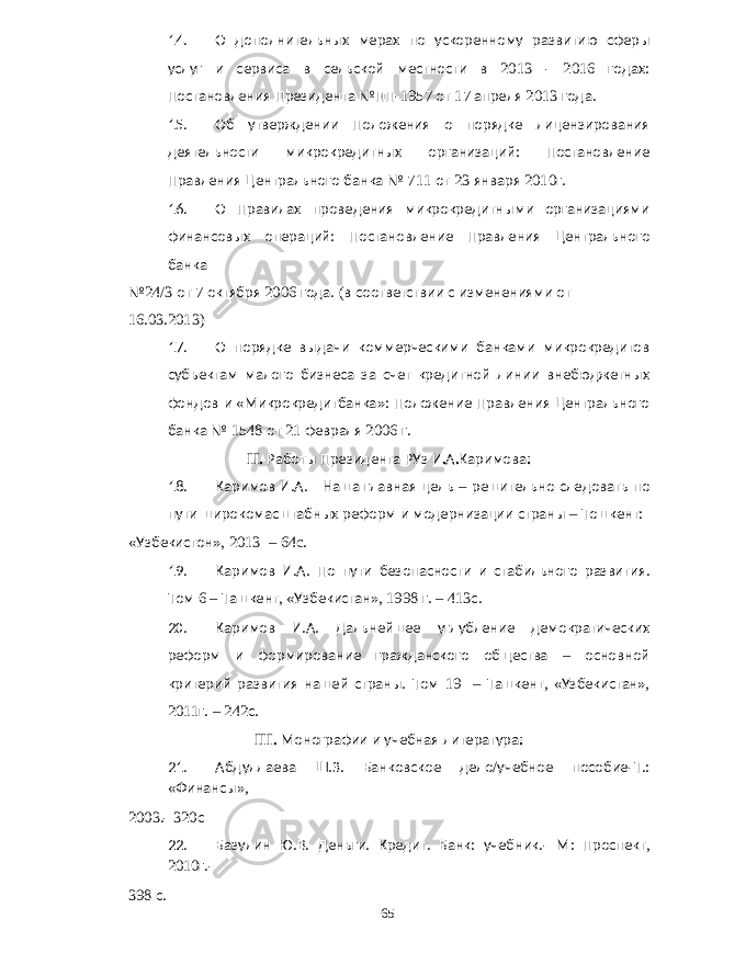 14. О дополнительных мерах по ускоренному развитию сферы услуг и сервиса в сельской местности в 2013 - 2016 годах : Постановления Президента №ПП -1957 от 17 апреля 2013 года . 15. Об утверждении Положения о порядке лицензирования деятельности микрокредитных организаций : Постановление Правления Центрального банка № 711 от 23 января 2010 г . 16. О Правилах проведения микрокредитными организациями финансовых операций : Постановление Правления Центрального банка № 24/3 от 7 октября 2006 года . ( в соответствии с изменениями от 16.03.2013) 17. О порядке выдачи коммерческими банками микрокредитов субъектам малого бизнеса за счет кредитной линии внебюджетных фондов и « Микрокредитбанка »: Положение Правления Центрального банка № 1548 от 21 февраля 2006 г . II. Работы Президента РУз И . А . Каримова : 18. Каримов И . А . Наша главная цель – решительно следовать по пути широкомасштабных реформ и модернизации страны – Тошкент : « Узбекистон », 2013 – 64c. 19. Каримов И . А . По пути безопасности и стабильного развития . Том 6 – Ташкент , « Узбекистан », 1998 г . – 413 с . 20. Каримов И . А . Дальнейшее углубление демократических реформ и формирование гражданского общества – основной критерий развития нашей страны . Том 19 – Ташкент , « Узбекистан », 2011 г . – 242 с . III. Монографии и учебная литература : 21. Абдуллаева Ш . З . Банковское дело / учебное пособие - Т .: « Финансы », 2003.- 320 с 22. Базулин Ю . В . Деньги . Кредит . Банк : учебник .- М : Проспект , 2010 г .- 398 с . 65 