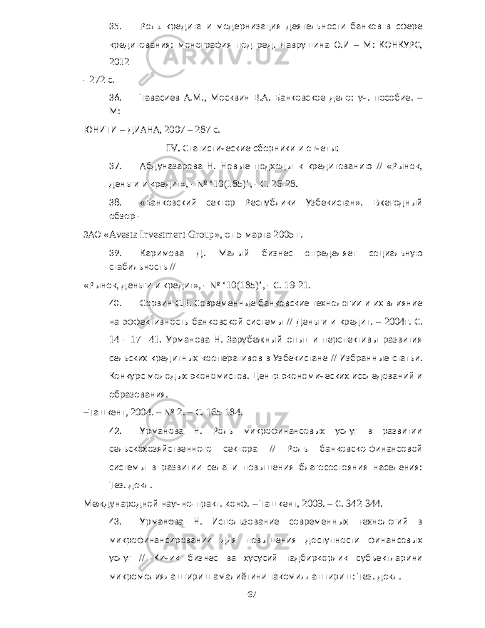 35. Роль кредита и модернизация деятельности банков в сфере кредитования : монография под ред . Лаврушина О . И – М : КОНКУРС , 2012 - 272 с . 36. Тавасиев А . М ., Москвин В . А . Банковское дело : уч . пособие . – М : ЮНИТИ – ДИАНА , 2007 – 287 с . IV. Статистические сборники и отчеты : 37. Абдуназарова Н . Новые подходы к кредитованию // « Рынок , деньги и кредит », - № ‘10(185)’, - С . 26-28. 38. « Банковский сектор Республики Узбекистан ». Ежегодный обзор - ЗАО «Avesta Investment Group», от 5 марта 2005 г . 39. Каримова Д . Малый бизнес определяет социальную стабильность // « Рынок , деньги и кредит », - № ‘10(185)’, - С . 19-21. 40. Сорвин С . В . Современные банковские технологии и их влияние на эффективность банковской системы // Деньги и кредит . – 2004 г . С . 14 - 17 41. Урманова Н . Зарубежный опыт и перспективы развития сельских кредитных кооперативов в Узбекистане // Избранные статьи . Конкурс молодых экономистов . Центр экономических исследований и образования . – Ташкент , 2004. – № 2. – С . 165-184. 42. Урманова Н . Роль микрофинансовых услуг в развитии сельскохозяйственного сектора // Роль банковско - финансовой системы в развитии села и повышения благосостояния населения : Тез . докл . Международной научно - практ . конф . – Ташкент , 2009. – С . 342-344. 43. Урманова Н . Использование современных технологий в микрофинансировании для повышения доступности финансовых услуг // Кичик бизнес ва хусусий тадбиркорлик субъектларини микромолиялаштириш амалиётини такомиллаштириш : Тез . докл . 67 