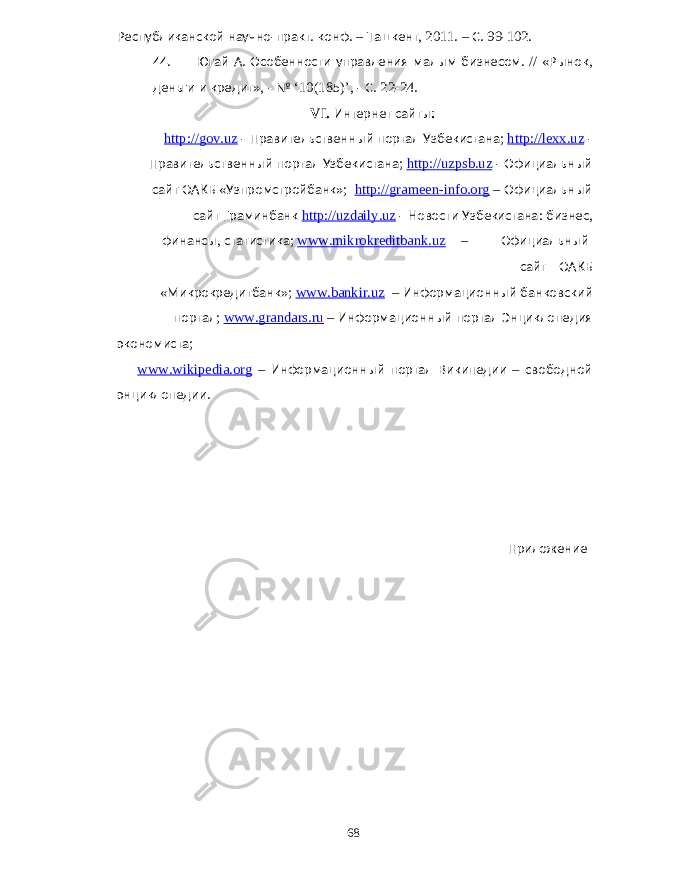 Республиканской научно - практ . конф . – Ташкент , 2011. – С . 99-102. 44. Югай А . Особенности управления малым бизнесом . // « Рынок , деньги и кредит », - № ‘10(185)’, - С . 22-24. VI. Интернет сайты : http://gov.uz - Правительственный портал Узбекистана ; http://lexx.uz - Правительственный портал Узбекистана ; http://uzpsb.uz - Официальный сайт ОАКБ « Узпромстройбанк »; http://grameen-info.org – Официальный сайт Граминбанк http://uzdaily.uz - Новости Узбекистана : бизнес , финансы , статистика ; www.mikrokreditbank.uz – Официальный сайт ОАКБ « Микрокредитбанк »; www.bankir.uz – Информационный банковский портал ; www.grandars.ru – Информационный портал Энциклопедия экономиста ; www.wikipedia.org – Информационный портал Википедии – свободной энциклопедии . Приложение 68 