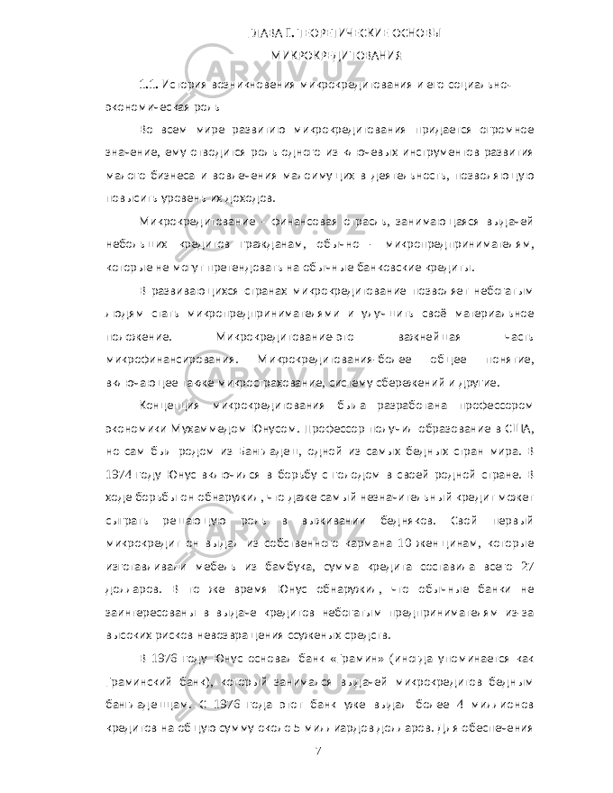 ГЛАВА I. ТЕОРЕТИЧЕСКИЕ ОСНОВЫ МИКРОКРЕДИТОВАНИЯ 1.1. История возникновения микрокредитования и его социально - экономическая роль Во всем мире развитию микрокредитования придается огромное значение , ему отводится роль одного из ключевых инструментов развития малого бизнеса и вовлечения малоимущих в деятельность , позволяющую повысить уровень их доходов . Микрокредитование - финансовая отрасль , занимающаяся выдачей небольших кредитов гражданам , обычно - микропредпринимателям , которые не могут претендовать на обычные банковские кредиты . В развивающихся странах микрокредитование позволяет небогатым людям стать микропредпринимателями и улучшить своё материальное положение . Микрокредитование - это важнейшая часть микрофинансирования . Микрокредитования - более общее понятие , включающее также микрострахование , систему сбережений и другие . Концепция микрокредитования была разработана профессором экономики Мухаммедом Юнусом . Профессор получил образование в США , но сам был родом из Бангладеш , одной из самых бедных стран мира . В 1974 году Юнус включился в борьбу с голодом в своей родной стране . В ходе борьбы он обнаружил , что даже самый незначительный кредит может сыграть решающую роль в выживании бедняков . Свой первый микрокредит он выдал из собственного кармана 10 женщинам , которые изготавливали мебель из бамбука , сумма кредита составила всего 27 долларов . В то же время Юнус обнаружил , что обычные банки не заинтересованы в выдаче кредитов небогатым предпринимателям из - за высоких рисков невозвращения ссуженых средств . В 1976 году Юнус основал банк « Грамин » ( иногда упоминается как Граминский банк ), который занимался выдачей микрокредитов бедным бангладешцам . С 1976 года этот банк уже выдал более 4 миллионов кредитов на общую сумму около 5 миллиардов долларов . Для обеспечения 7 