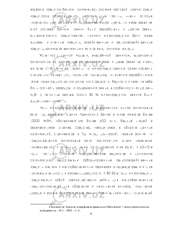 возврата кредитов банком применялась система круговой поруки : среди кредиторов образовывались неформальные группы , члены которых поручались друг за друга и поддерживали друг друга . По мере развития этой системы банком Грамин были разработаны и другие схемы альтернативного кредитования . Помимо микрокредитов банк также выдавал ипотечные кредиты , хозяйственные и сельскохозяйственные кредиты , занимался венчурными капиталами , принимал вклады . Успешность данной модели , внедрённой Грамином , вдохновила финансистов из многих других развивающихся и даже развитых стран , включая США . Многие проекты по микрокредитованию ориентированы специально на женщин , поскольку последние , по мнению разработчиков таких проектов , диспропорционально страдают от бедности и несут на себе большую часть расходов по содержанию семьи , в особенности когда речь идёт о неполных семьях . Около 96 % микрокредитов Грамина были выданы женщинам . Роль микрофинансирования на современном рынке финансовых услуг подтверждают оценки Всемирного банка : в мире имеются более 10000 МФИ , обслуживающие более 500 млн . бедных людей в развивающихся странах . Средства , находящиеся в обороте данных организаций , оцениваются в 2,5 млрд . долларов 1 . Первые усилия по предоставлению финансовых услуг малоимущим слоям населения привязывались к конечным целям использования этих услуг . В 50–70- е годы прошлого столетия государственные ведомства и донорские организации предоставляли субсидированные сельскохозяйственные кредиты мелким и малообеспеченным фермерам в надежде увеличить их производительность и уровень доходности . В 80-90- е годы микрокредиты представляли собой преимущественно займы для малообеспеченных предпринимателей для обретения и накопления активов , повышения дохода и уровня благосостояния семьи . Значительную часть получателей 1 Хакимов Ш . Развитие микрофинансировании в Узбекистане // Центр экономических исследовании , - № 1, - 2005. – С 14. 8 