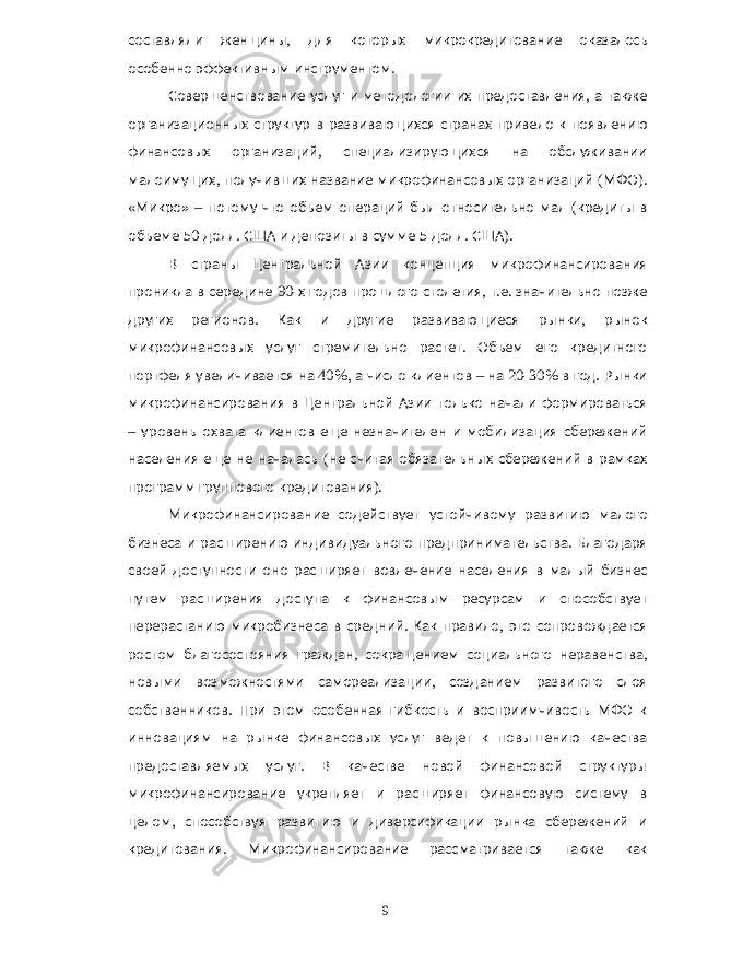 составляли женщины , для которых микрокредитование оказалось особенно эффективным инструментом . Совершенствование услуг и методологии их предоставления , а также организационных структур в развивающихся странах привело к появлению финансовых организаций , специализирующихся на обслуживании малоимущих , получивших название микрофинансовых организаций ( МФО ). « Микро » – потому что объем операций был относительно мал ( кредиты в объеме 50 долл . США и депозиты в сумме 5 долл . США ). В страны Центральной Азии концепция микрофинансирования проникла в середине 90- х годов прошлого столетия , т . е . значительно позже других регионов . Как и другие развивающиеся рынки , рынок микрофинансовых услуг стремительно растет . Объем его кредитного портфеля увеличивается на 40%, а число клиентов – на 20-30% в год . Рынки микрофинансирования в Центральной Азии только начали формироваться – уровень охвата клиентов еще незначителен и мобилизация сбережений населения еще не началась ( не считая обязательных сбережений в рамках программ группового кредитования ). Микрофинансирование содействует устойчивому развитию малого бизнеса и расширению индивидуального предпринимательства . Благодаря своей доступности оно расширяет вовлечение населения в малый бизнес путем расширения доступа к финансовым ресурсам и способствует перерастанию микробизнеса в средний . Как правило , это сопровождается ростом благосостояния граждан , сокращением социального неравенства , новыми возможностями самореализации , созданием развитого слоя собственников . При этом особенная гибкость и восприимчивость МФО к инновациям на рынке финансовых услуг ведет к повышению качества предоставляемых услуг . В качестве новой финансовой структуры микрофинансирование укрепляет и расширяет финансовую систему в целом , способствуя развитию и диверсификации рынка сбережений и кредитования . Микрофинансирование рассматривается также как 9 