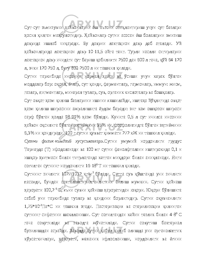 Сут-сут эъмизувчи ҳайвонларни ёш аъзони озиқлантириш учун сут безлари ҳосил қилган маҳсулотидир. Ҳайвонлар сутни асосан ёш болаларни эмизиш даврида ишлаб чиқаради. Бу даврни лактацион давр деб аталади. Уй ҳайвонларида лактацион давр 10-11,5 ойга тенг. Турли наслли сигирларни лактацион давр ичидаги сут бериш қобилияти 2500 дан 600 л гача, қўй 64-120 л, эчки 120-250 л, буғу 800-2500 л ни ташкил қилади. Сутни таркибида инсонни нормал ҳаёти ва ўсиши учун керак бўлган моддалар бор: оқсил, ёғлар, сут қанди, ферментлар, гармонлар, иммун: жисм, газлар, пигментлар, минерал тузлар, сув, органик кислоталар ва бошқалар. Сут овқат ҳазм қилиш безларини ишини яхшилайди, иштаҳа йўқлигида овқат ҳазм қилиш ширасини ажралишига ёрдам беради: энг кам ошқозон шираси сарф бўлган ҳолда 98-99% ҳазм бўлади. Кунига 0,5 л сут ичилса инсонни ҳайвон оқсилига бўлган эҳтиёжини 35% ни, фосфолипидга бўлган эҳтиёжини 6,3% ни қондиради. 100 г сутни қувват қиммати 272 кЖ ни ташкил қилади. Сутни физик-кимёвий хусусиятлари. Сутни умумий нордонлиги грудус Тернерда (Т) ифодаланади ва 100 мг сутни фенолфталеин иштирокида 0,1 н ишқор эритмаси билан титрлаганда кетган миқдори билан аниқланади. Янги соғилган сутнинг нордонлиги 16-18 0 Т ни ташкил қилади. Сутнинг зичлиги 1027/1032 кг/м 3 бўлади. Сутга сув қўшганда уни зичлиги пасаяди, бундан сохталаштирилганлигини билиш мумкин. Сутни қайнаш ҳарорати 100,2 0 С, яъни сувни қайнаш ҳароратидан юқори. Юқори бўлишига сабаб уни таркибида тузлар ва қандини борлигидир. Сутни оқувчанлиги 1,75*10 -3 Па*С ни ташкил этади. Пастеризация ва стерилизация қилинган сутнинг сифатини шаклланиши. Сут соғилгандан кейин тезлик билан 4-8 0 С гача совутилади ва заводга жўнатилади. Сутни совутиш бактериал бузилишдан асрайди. Заводда сутни қабул қилиб олишда уни органолептик кўрсаткичлари, ҳарорати, механик ифлосланиши, нордонлиги ва ёғини 