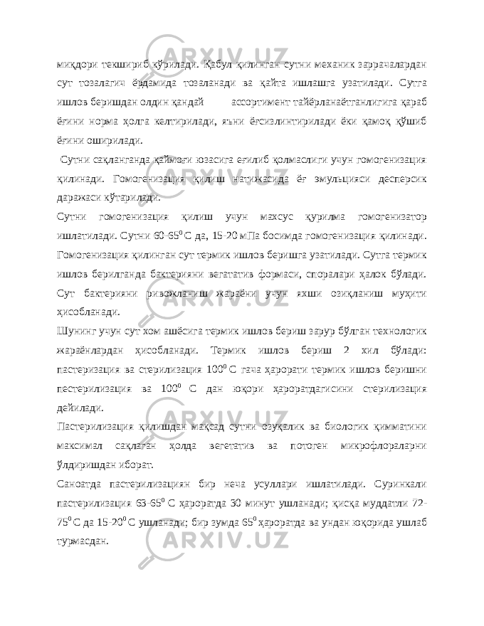 миқдори текшириб кўрилади. Қабул қилинган сутни механик заррачалардан сут тозалагич ёрдамида тозаланади ва қайта ишлашга узатилади. Сутга ишлов беришдан олдин қандай ассортимент тайёрланаётганлигига қараб ёғини норма ҳолга келтирилади, яъни ёғсизлинтирилади ёки қамоқ қўшиб ёғини оширилади. Сутни сақланганда қаймоғи юзасига еғилиб қолмаслиги учун гомогенизация қилинади. Гомогенизация қилиш натижасида ёғ эмульцияси десперсик даражаси кўтарилади. Сутни гомогенизация қилиш учун махсус қурилма гомогенизатор ишлатилади. Сутни 60-65 0 С да, 15-20 мПа босимда гомогенизация қилинади. Гомогенизация қилинган сут термик ишлов беришга узатилади. Сутга термик ишлов берилганда бактерияни вегататив формаси, споралари ҳалок бўлади. Сут бактерияни ривожланиш жараёни учун яхши озиқланиш муҳити ҳисобланади. Шунинг учун сут хом ашёсига термик ишлов бериш зарур бўлган технологик жараёнлардан ҳисобланади. Термик ишлов бериш 2 хил бўлади: пастеризация ва стерилизация 100 0 С гача ҳарорати термик ишлов беришни пестерилизация ва 100 0 С дан юқори ҳароратдагисини стерилизация дейилади. Пастерилизация қилишдан мақсад сутни озуқалик ва биологик қимматини максимал сақлаган ҳолда вегетатив ва потоген микрофлораларни ўлдиришдан иборат. Саноатда пастерилизациян бир неча усуллари ишлатилади. Суринкали пастерилизация 63-65 0 С ҳароратда 30 минут ушланади; қисқа муддатли 72- 75 0 С да 15-20 0 С ушланади; бир зумда 65 0 ҳароратда ва ундан юқорида ушлаб турмасдан. 
