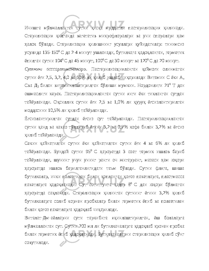 Ичишга мўлжалланган сутни қисқа муддатли пастерилизация қилинади. Стерилизация қилганда вегетатив микрофлоралари ва уни споралари ҳам ҳалок бўлади. Стерилизация қилишнинг усуллари қуйидагилар: тинимсиз усулида 135-150 0 С да 2-4 минут ушланади, бутилкага қадоқланган, герметик ёпилган сутни 104 0 С да 45 минут, 100 0 С да 30 минут ва 120 0 С да 20 минут. Сутнинг асссортиментлари. Пастерилизацияланган қаймоғи олинмаган сутни ёғи 2,5, 3,2, 4,0 ва 60% ли қилиб ишлаб чиқарилади Витамин С ёки А, Сва Д 2 билан витаминлаштирилган бўлиши мумкин. Нордонлиги 21 0 Т дан ошмаслиги керак. Пастерилизацияланган сутни янги ёки тикланган сутдан тайёрланади. Оқсиллик сутни ёғи 2,5 ва 1,0% ли қуруқ ёғсизлантирилган моддасини 10,5% ли қилиб тайёрланади. Ёғсизлантирилган сутдан ёғсиз сут тайёрланади. Пастерилизацияланган сутни қанд ва какао тўлдириб ёғини 3,2 ва 0,7% кофе билан 3,2% ва ёғсиз қилиб тайёрланади. Секин қайнатилган сутни ёки қайнатилган сутни ёғи 4 ва 6% ли қилиб тайёрланади. Бундай сутни 95 0 С ҳароратда 3 соат термик ишлов бериб тайёрланади, шунинг учун унинг ранги оч жигарранг, мазаси ҳам юқори ҳароратда ишлов берилганлигидаги таъм бўлади. Сутни фляга, шиша бутилкалар, ички полеэтилен билан қопланган қоғоз пакетларга, пластмасса пакетларга қадоқланади. Сут сотитгунга қадар 8 0 С дан юқори бўлмаган ҳароратда сақланади. Стерелизация қилинган сутнинг ёғини 3,2% қилиб бутилкаларга солиб корнен пробкалар билан герметик ёпиб ва полеэтилен билан қоғоз пакетларга қадоқлаб чиқарилади. Виталат-Дм-аёлларни сути таркибига яқинлаштирилган, ёш болаларга мўлжалланган сут. Сутни 200 мл ли бутилкачаларга қадоқлаб кронен-пробка билан герметик ёпиб қадоқланади. Бутилкачаларни стерилизация қилиб сўнг совутилади. 