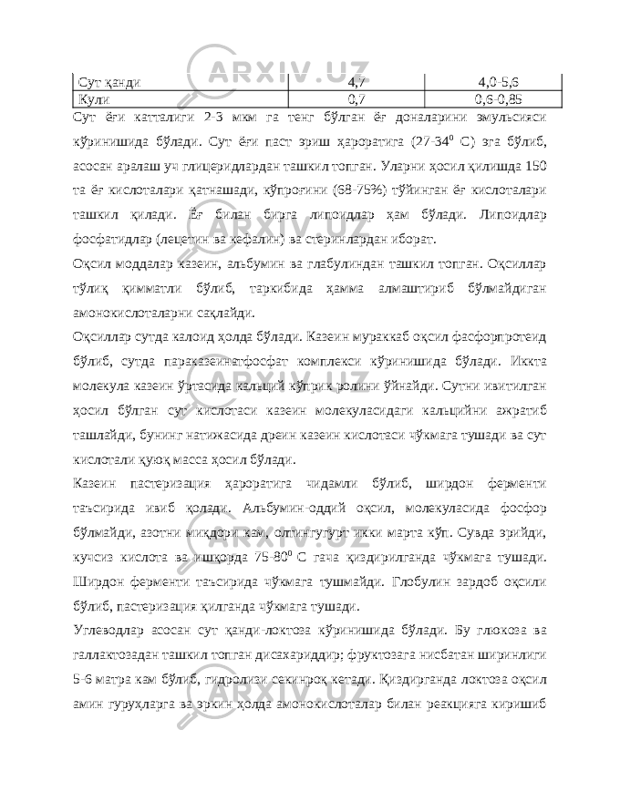 Сут қанди 4,7 4,0-5,6 Кули 0,7 0,6-0,85 Сут ёғи катталиги 2-3 мкм га тенг бўлган ёғ доналарини эмульсияси кўринишида бўлади. Сут ёғи паст эриш ҳароратига (27-34 0 С) эга бўлиб, асосан аралаш уч глицеридлардан ташкил топган. Уларни ҳосил қилишда 150 та ёғ кислоталари қатнашади, кўпроғини (68-75%) тўйинган ёғ кислоталари ташкил қилади. Ёғ билан бирга липоидлар ҳам бўлади. Липоидлар фосфатидлар (лецетин ва кефалин) ва стеринлардан иборат. Оқсил моддалар казеин, альбумин ва глабулиндан ташкил топган. Оқсиллар тўлиқ қимматли бўлиб, таркибида ҳамма алмаштириб бўлмайдиган амонокислоталарни сақлайди. Оқсиллар сутда калоид ҳолда бўлади. Казеин мураккаб оқсил фасфорпротеид бўлиб, сутда параказеинатфосфат комплекси кўринишида бўлади. Иккта молекула казеин ўртасида кальций кўприк ролини ўйнайди. Сутни ивитилган ҳосил бўлган сут кислотаси казеин молекуласидаги кальцийни ажратиб ташлайди, бунинг натижасида дреин казеин кислотаси чўкмага тушади ва сут кислотали қуюқ масса ҳосил бўлади. Казеин пастеризация ҳароратига чидамли бўлиб, ширдон ферменти таъсирида ивиб қолади. Альбумин-оддий оқсил, молекуласида фосфор бўлмайди, азотни миқдори кам, олтингугурт икки марта кўп. Сувда эрийди, кучсиз кислота ва ишқорда 75-80 0 С гача қиздирилганда чўкмага тушади. Ширдон ферменти таъсирида чўкмага тушмайди. Глобулин зардоб оқсили бўлиб, пастеризация қилганда чўкмага тушади. Углеводлар асосан сут қанди-локтоза кўринишида бўлади. Бу глюкоза ва галлактозадан ташкил топган дисахариддир; фруктозага нисбатан ширинлиги 5-6 матра кам бўлиб, гидролизи секинроқ кетади. Қиздирганда локтоза оқсил амин гуруҳларга ва эркин ҳолда амонокислоталар билан реакцияга киришиб 