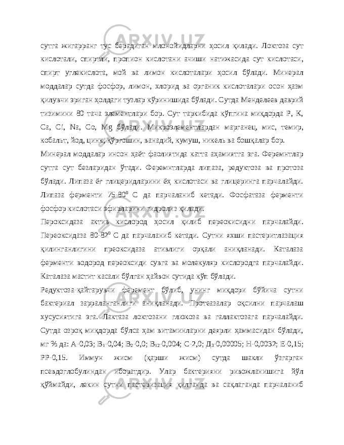 сутга жигарранг тус берадиган млонойидларни ҳосил қилади. Локтоза сут кислотали, спиртли, пропион кислотани ачиши натижасида сут кислотаси, спирт углекислота, мой ва лимон кислоталари ҳосил бўлади. Минерал моддалар сутда фосфор, лимон, хлорид ва органик кислоталари осон ҳазм қилувчи эриган ҳолдаги тузлар кўринишида бўлади. Сутда Менделеев даврий тизимини 80 тача элементлари бор. Сут таркибида кўпгина миқдорда Р, К, Са, Ci , Na , Co , Mg бўлади. Микроэлементлардан марганец, мис, темир, кобальт, йод, цинк, қўрғошин, ванадий, кумуш, никель ва бошқалар бор. Минерал моддалар инсон ҳаёт фаолиятида катта аҳамиятга эга. Феремнтлар сутга сут безларидан ўтади. Феремнтларда липаза, редуктоза ва протоза бўлади. Липаза ёғ глицеридларини ёҳ кислотаси ва глицеринга парчалайди. Липаза ферменти 75-80 0 С да парчаланиб кетади. Фосфатаза ферменти фосфор кислотаси эфирларини гидролиз қилади. Пероксидаза актив кислород ҳосил қилиб переокисидни парчалайди. Переоксидаза 80-82 0 С да парчаланиб кетади. Сутни яхши пастеритлазация қилинганлигини преоксидаза ативлиги орқали аниқланади. Каталаза ферменти водород переоксиди сувга ва молекуляр кислородга парчалайди. Каталаза мастит касали бўлган ҳайвон сутида кўп бўлади. Редуктоза-қайтарувчи феремент бўлиб, унинг миқдори бўйича сутни бактериал зарраланганлиги аниқланади. Протеазалар оқсилни парчалаш хусусиятига эга. Лактаза локтозани глюкоза ва галлактозага парчалайди. Сутда озроқ миқдорда бўлса ҳам витаминларни деярли ҳаммасидан бўлади, мг % да: А-0,03; В 1 -0,04; В 2 -0,0; В 12 -0,004; С-2,0; Д 3 -0,00005; Н-0,0032; Е-0,15; РР-0,15. Иммун жисм (қарши жисм) сутда шакли ўзгарган псевдоглобулиндан иборатдир. Улар бактерияни ривожланишига йўл қўймайди, лекин сутни пастеризация қилганда ва сақлаганда парчаланиб 