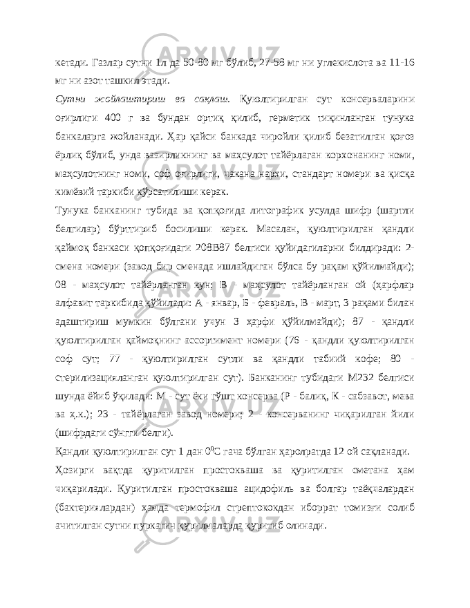 кетади. Газлар сутни 1л да 50-80 мг бўлиб, 27-58 мг ни углекислота ва 11-16 мг ни азот ташкил этади. Сутни жойлаштириш ва сақлаш. Қуюлтирилган сут консерваларини оғирлиги 400 г ва бундан ортиқ қилиб, герметик тиқинланган тунука банкаларга жойланади. Ҳар қайси банкада чиройли қилиб безатилган қоғоз ёрлиқ бўлиб, унда вазирликнинг ва маҳсулот тайёрлаган корхонанинг номи, маҳсулотнинг номи, соф оғирлиги, чакана нархи, стандарт номери ва қисқа кимёвий таркиби кўрсатилиши керак. Тунука банканинг тубида ва қопқоғида литографик усулда шифр (шартли белгилар) бўрттириб босилиши керак. Масалан, қуюлтирилган қандли қаймоқ банкаси қопқоғидаги 208В87 белгиси қуйидагиларни билдиради: 2- смена номери (завод бир сменада ишлайдиган бўлса бу рақам қўйилмайди); 08 - маҳсулот тайёрланган кун; В - маҳсулот тайёрланган ой (ҳарфлар алфавит таркибида қўйилади: А - январ, Б - февраль, В - март, 3 рақами билан адаштириш мумкин бўлгани учун З ҳарфи қўйилмайди); 87 - қандли қуюлтирилган қаймоқнинг ассортимент номери (76 - қандли қуюлтирилган соф сут; 77 - қуюлтирилган сутли ва қандли табиий кофе; 80 - стерилизацияланган қуюлтирилган сут). Банканинг тубидаги М232 белгиси шунда ёйиб ўқилади: М - сут ёки гўшт консерва (Р - балиқ, К - сабзавот, мева ва ҳ.к.); 23 - тайёрлаган завод номери; 2 - консерванинг чиқарилган йили (шифрдаги сўнгги белги). Қандли қуюлтирилган сут 1 дан 0 0 С гача бўлган ҳаролратда 12 ой сақланади. Ҳозирги вақтда қуритилган простокваша ва қуритилган сметана ҳам чиқарилади. Қуритилган простокваша ацидофиль ва болгар таёқчалардан (бактериялардан) ҳамда термофил стрептококдан иборрат томизғи солиб ачитилган сутни пуркагич қурилмаларда қуритиб олинади. 