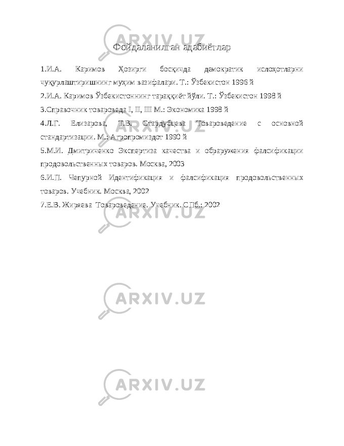 Фойдаланилган адабиётлар 1.И.А. Каримов Ҳозирги босқичда демократик ислоҳотларни чуқурлаштиришнинг муҳим вазифалари. Т.: Ўзбекистон 1996 й 2.И.А. Каримов Ўзбекистоннинг тараққиёт йўли. Т.: Ўзбекистон 1998 й 3.Справочник товароведа I , II , III М.: Экономика 1998 й 4.Л.Г. Елизарова, Т.В. Стардубцева Товароведение с основной стандартизации. М.: Агропромиздот 1990 й 5. М.И. Дмитриченко Экспертиза качества и обраружения фалсификации продовольственных товаров. Москва, 2003 6. И.П. Чепурной Идентификация и фалсификация продовольственных товаров. Учебник. Москва, 2002 7. Е.В. Жиряева Товароведение. Учебник. СПб.: 2002 