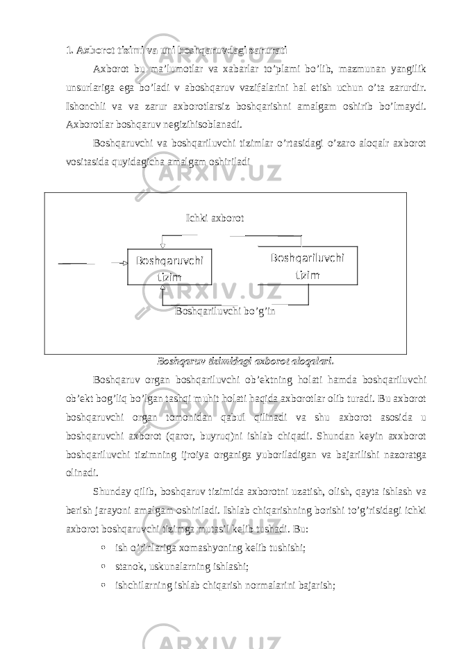 1. Axborot tizimi va uni boshqaruvdagi zarurati Axborot bu ma’lumotlar va xabarlar to’plami bo’lib, mazmunan yangilik unsurlariga ega bo’ladi v aboshqaruv vazifalarini hal etish uchun o’ta zarurdir. Ishonchli va va zarur axborotlarsiz boshqarishni amalgam oshirib bo’lmaydi. Axborotlar boshqaruv negizihisoblanadi. Boshqaruvchi va boshqariluvchi tizimlar o’rtasidagi o’zaro aloqalr axborot vositasida quyidagicha amalgam oshiriladi Ichki axborot Boshqariluvchi bo’g’in Boshqaruv tizimidagi axborot aloqalari. Boshqaruv organ boshqariluvchi ob’ektning holati hamda boshqariluvchi ob’ekt bog’liq bo’lgan tashqi muhit holati haqida axborotlar olib turadi. Bu axborot boshqaruvchi organ tomonidan qabul qilinadi va shu axborot asosida u boshqaruvchi axborot (qaror, buyruq)ni ishlab chiqadi. Shundan keyin axxborot boshqariluvchi tizimning ijroiya organiga yuboriladigan va bajarilishi nazoratga olinadi. Shunday qilib, boshqaruv tizimida axborotni uzatish, olish, qayta ishlash va berish jarayoni amalgam oshiriladi. Ishlab chiqarishning borishi to’g’risidagi ichki axborot boshqaruvchi tizimga mutasil kelib tushadi. Bu:  ish o’rinlariga xomashyoning kelib tushishi;  stanok, uskunalarning ishlashi;  ishchilarning ishlab chiqarish normalarini bajarish; Boshqaruvchi tizim Boshqariluvchi tizim 