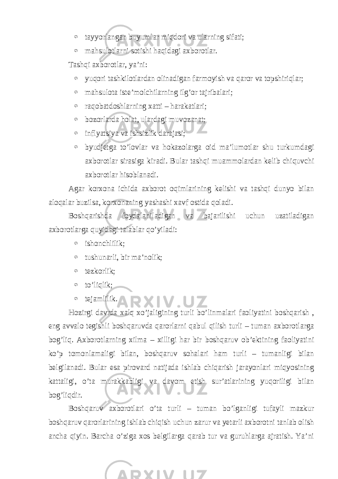  tayyorlangan buyumlar miqdori va ularning sifati;  mahsulotlarni sotishi haqidagi axborotlar. Tashqi axborotlar, ya’ni:  yuqori tashkilotlardan olinadigan farmoyish va qaror va topshiriqlar;  mahsulota iste’molchilarning ilg’or tajribalari;  raqobatdoshlarning xatti – harakatlari;  bozorlarda holat, ulardagi muvozanat;  inflyatsiya va ishsizlik darajasi;  byudjetga to’lovlar va hokazolarga oid ma’lumotlar shu turkumdagi axborotlar sirasiga kiradi. Bular tashqi muammolardan kelib chiquvchi axborotlar hisoblanadi. Agar korxona ichida axborot oqimlarining kelishi va tashqi dunyo bilan aloqalar buzilsa, korxonaning yashashi xavf ostida qoladi. Boshqarishda foydalaniladigan va bajarilishi uchun uzatiladigan axborotlarga quyidagi talablar qo’yiladi:  ishonchlilik;  tushunarli, bir ma’nolik;  tezkorlik;  to’liqlik;  tejamlilik. Hozirgi davrda xalq xo’jaligining turli bo’linmalari faoliyatini boshqarish , eng avvalo tegishli boshqaruvda qarorlarni qabul qilish turli – tuman axborotlarga bog’liq. Axborotlarning xilma – xilligi har bir boshqaruv ob’ektining faoliyatini ko’p tomonlamaligi bilan, boshqaruv sohalari ham turli – tumanligi bilan belgilanadi. Bular esa pirovard natijada ishlab chiqarish jarayonlari miqyosining kattaligi, o’ta murakkabligi va davom etish sur’atlarining yuqoriligi bilan bog’liqdir. Boshqaruv axborotlari o’ta turli – tuman bo’lganligi tufayli mazkur boshqaruv qarorlarining ishlab chiqish uchun zarur va yetarli axborotni tanlab olish ancha qiyin. Barcha o’ziga xos belgilarga qarab tur va guruhlarga ajratish. Ya’ni 