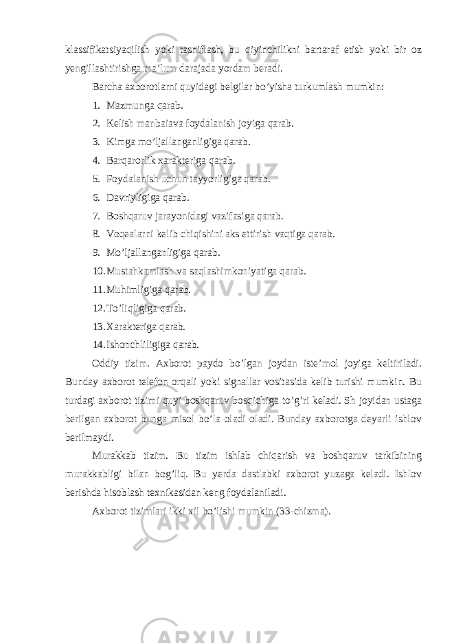 klassifikatsiyaqilish yoki tasniflash, bu qiyinchilikni bartaraf etish yoki bir oz yengillashtirishga ma’lum darajada yordam beradi. Barcha axborotlarni quyidagi belgilar bo’yisha turkumlash mumkin: 1. Mazmunga qarab. 2. Kelish manbaiava foydalanish joyiga qarab. 3. Kimga mo’ljallanganligiga qarab. 4. Barqarorlik xarakteriga qarab. 5. Foydalanish uchun tayyorligiga qarab. 6. Davriyligiga qarab. 7. Boshqaruv jarayonidagi vazifasiga qarab. 8. Voqealarni kelib chiqishini aks ettirish vaqtiga qarab. 9. Mo’ljallanganligiga qarab. 10. Mustahkamlash va saqlashimkoniyatiga qarab. 11. Muhimligiga qarab. 12. To’liqligiga qarab. 13. Xarakteriga qarab. 14. Ishonchliligiga qarab. Oddiy tizim. Axborot paydo bo’lgan joydan iste’mol joyiga keltiriladi. Bunday axborot telefon orqali yoki signallar vositasida kelib turishi mumkin. Bu turdagi axborot tizimi quyi boshqaruv bosqichiga to’g’ri keladi. Sh joyidan ustaga berilgan axborot bunga misol bo’la oladi oladi. Bunday axborotga deyarli ishlov berilmaydi. Murakkab tizim. Bu tizim ishlab chiqarish va boshqaruv tarkibining murakkabligi bilan bog’liq. Bu yerda dastlabki axborot yuzaga keladi. Ishlov berishda hisoblash texnikasidan keng foydalaniladi. Axborot tizimlari ikki xil bo’lishi mumkin (33-chizma). 