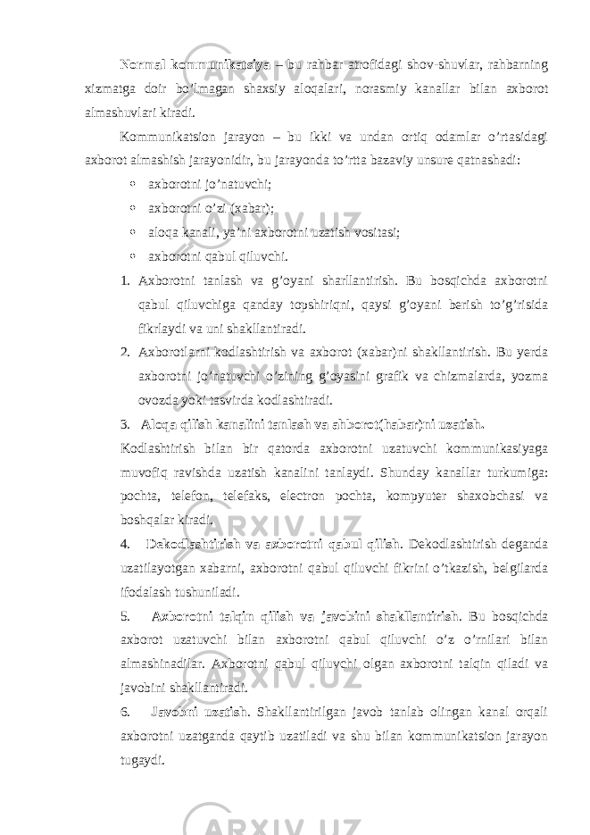 Normal kommunikatsiya – bu rahbar atrofidagi shov-shuvlar, rahbarning xizmatga doir bo’lmagan shaxsiy aloqalari, norasmiy kanallar bilan axborot almashuvlari kiradi. Kommunikatsion jarayon – bu ikki va undan ortiq odamlar o’rtasidagi axborot almashish jarayonidir, bu jarayonda to’rtta bazaviy unsure qatnashadi:  axborotni jo’natuvchi;  axborotni o’zi (xabar);  aloqa kanali, ya’ni axborotni uzatish vositasi;  axborotni qabul qiluvchi. 1. Axborotni tanlash va g’oyani sharllantirish. Bu bosqichda axborotni qabul qiluvchiga qanday topshiriqni, qaysi g’oyani berish to’g’risida fikrlaydi va uni shakllantiradi. 2. Axborotlarni kodlashtirish va axborot (xabar)ni shakllantirish. Bu yerda axborotni jo’natuvchi o’zining g’oyasini grafik va chizmalarda, yozma ovozda yoki tasvirda kodlashtiradi. 3. Aloqa qilish kanalini tanlash va ahborot(habar)ni uzatish. Kodlashtirish bilan bir qatorda axborotni uzatuvchi kommunikasiyaga muvofiq ravishda uzatish kanalini tanlaydi. Shunday kanallar turkumiga: pochta, telefon, telefaks, electron pochta, kompyuter shaxobchasi va boshqalar kiradi. 4. Dekodlashtirish va axborotni qabul qilish . Dekodlashtirish deganda uzatilayotgan xabarni, axborotni qabul qiluvchi fikrini o’tkazish, belgilarda ifodalash tushuniladi. 5. Axborotni talqin qilish va javobini shakllantirish . Bu bosqichda axborot uzatuvchi bilan axborotni qabul qiluvchi o’z o’rnilari bilan almashinadilar. Axborotni qabul qiluvchi olgan axborotni talqin qiladi va javobini shakllantiradi. 6. Javobni uzatish . Shakllantirilgan javob tanlab olingan kanal orqali axborotni uzatganda qaytib uzatiladi va shu bilan kommunikatsion jarayon tugaydi. 