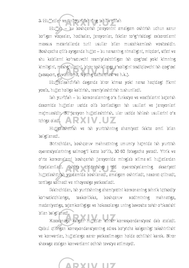 3. Hujjatlar va uni yuritishning tshlik qilish Hujjat – bu boshqarish jarayonini amalgam oshirish uchun zarur bo’lgan voqealar, hodisalar, jarayonlar, faktlar to’g’risidagi axborotlarni maxsus materiallarda turli usullar bilan mustahkamlash vositasidir. Boshqacha qilib aytganda hujjat – bu narsaning nimaligini, miqdori, sifati va shu kabilarni ko’rsatuvchi rasmiylashtirilgan ish qog’ozi yoki kimning kimligini, mashg’ulotini, biror tashkilotga a’zoligini tasdiqlovchi ish qog’ozi (passport, guvohnoma, reyting daftarchasi va h.k.). Hujjatlashtirish deganda biror kimsa yoki narsa haqidagi fikrni yozib, hujjat holiga keltirish, rasmiylashtirish tushuniladi. Ish yuritish – bu korxonalarning o’z funksiya va vazifalarini bajarish dazomida hujjatlar ustida olib boriladigan ish usullari va jarayonlari majmuasidir. Bu jarayon hujjatlashtirish, ular ustida ishlash usullarini o’z ichiga oladi. Hujjatlashtirish va ish yuritishning ahamiyati ikkita omil bilan belgilanadi. Birinchidan, boshqaruv mehnatining umumiy hajmida ish yuritish operatsiyalarining salmog’I katta bo’lib, 30-60 foizgacha yetadi. Yirik va o’rta korxonalarni boshqarish jarayonida minglab xilma-xil hujjatlardan foydalaniladi. Ishlab chiqarishga oid operatsiyalarning aksariyati hujjatlashtirish yordamida boshlanadi, amalgam oshiriladi, nazorat qilinadi, tartibga solinadi va nihoyasiga yetkaziladi. Ikkinchidan, ish yuritishning ahamiyatini korxonaning tehnik iqtisodiy ko’rsatkichlariga, tezkorlikka, boshqaruv xodimining mehnatiga, madaniyatiga, tejamkorligiga va hokazolarga uning bevosita ta/sir o’tkazishi bilan belgilanadi. Koaxonaga kelgan hujjatlar kirish korrespondensiyasi deb ataladi. Qabul qilingan korrepondensiyaning adres bo’yicha kelganligi tekshirilishi va konvertlar, hujjatlarga zarar yetkazilmagan holda ochilishi kerak. Biror shaxsga atalgan konvertlarni ochish tavsiya etilmaydi. 