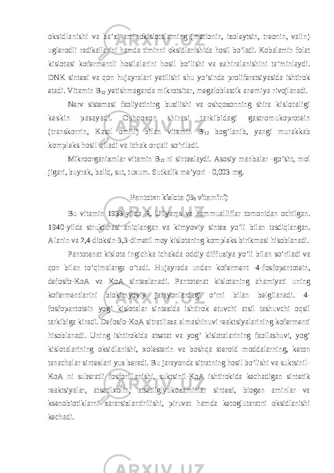 oksidlanishi va ba’zi aminokislotala rnin g (metionin, izoleytsin, treonin, valin) ug l erodli radikallarini hamda timinni oksidlanishida hosil bo’ladi. Kobalamin folat kislotasi kofermentli hosilalarini hosil bo’lishi va za h iralanishini ta’minlaydi. DNK sintezi va qon hujayralari yetilishi shu yo’sinda proliferatsiyasida ishtirok etadi. Vitamin B 1 2 yetishmaganda mikrotsitar, megaloblastik anemiya ri vojlanadi. Nerv sistemasi faoliyatining buzilis h i va oshqozonn in g shira kislotaligi keskin pasayadi. Oshqozon shirasi tarkibidagi gastromukoprotein (transkorrin, Kastl omili) bilan vitamin B 12 bog’lanib, yangi murakkab kompleks hosil qiladi va ichak orqali so’riladi. Mikroorganiz m lar vitamin B 1 2 ni sintezlaydi. Asosiy manbalar - go’sht, mol jigari, buyrak, baliq, sut, tuxum. Sutkalik me’yori - 0,003 mg. Pantoten kislota (B 3 vitamini) Bu vitamin 1933-yilda R . Uilyams va hammualliflar tomonidan ochilgan. 1940-yilda strukturasi aniqlangan va kimyoviy sintez yo’li bilan tasdiqla n gan. A lanin va 2,4-dioksin-3,3-dimetil moy kislotaning kompleks birikmasi hisoblanadi. Pantotenat kislota ingichka ichakda oddiy dif f uziya yo’li bilan so’riladi va qon bilan to’qimalarga o’tadi. Hujayrada undan koferment -4-fosfopantotein, defosfo-KoA va KoA sintezlanadi. Pantotenat kislotaning ahamiyati uning kofermentlarini biokimyoviy jarayonlardagi o’rni bilan belgilanadi. 4- fosfopantotein yog’ kislotalar sintezida ishtirok etuvchi atsil tashuvchi oqsil tarkibiga kiradi. Defosfo-KoA sitratliaza almashinuvi reaktsiyalarining kofermenti hisoblanadi. Uning ishtirokida atsetat va yog’ kislotalarining faollashuvi, yog’ kislotalarining oksidlanishi, xolesterin va boshqa steroid moddalarning, keton tanachalar sintezlari yuz beradi. Bu jarayonda sitratning hosil bo’lishi va suktsinil- KoA ni subsratli fosforillanishi, suktsinil-KoA ishtirokida kechadigan sintetik reaktsiyalar, atsetilxolin, atsetilglyukozaminlar sintezi, biogen aminlar va ksenobiotiklarni zararsizlantirilishi, piruvat hamda ketoglutaratni oksidlanishi kechadi. 