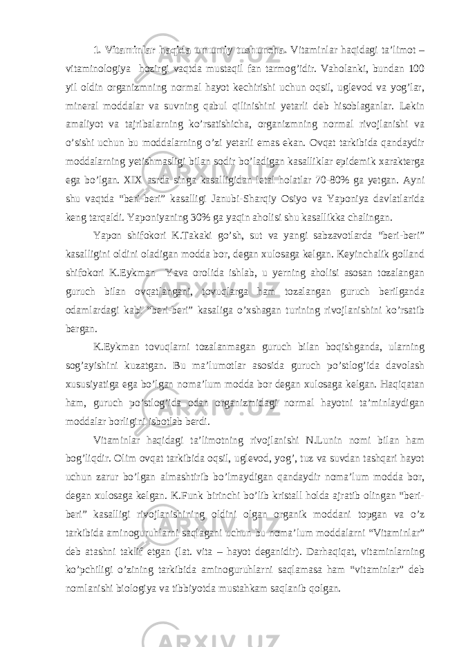 1. Vitaminlar haqida umumiy tushuncha. Vitaminlar haqidagi ta’limot – vitaminologiya hozirgi vaqtda mustaqil fan tarmog’idir. Vaholanki, bundan 100 yil oldin organizmning normal hayot kechirishi uchun oqsil, uglevod va yog’lar, mineral moddalar va suvning qabul qilinishini yetarli deb hisoblaganlar. Lekin amaliyot va tajribalarning ko’rsatishicha, organizmning normal rivojlanishi va o’sishi uchun bu moddalarning o’zi yetarli emas ekan. Ovqat tarkibida qandaydir moddalarning yetishmasligi bilan sodir bo’ladigan kasalliklar epidemik xarakterga ega bo’lgan. XIX asrda singa kasalligidan letal holatlar 70-80% ga yetgan. Ayni shu vaqtda “beri-beri” kasalligi Janubi-Sharqiy Osiyo va Yaponiya davlatlarida keng tarqaldi. Yaponiyaning 30% ga yaqin aholisi shu kasallikka chalingan. Yapon shifokori K.Takaki go’sh, sut va yangi sabzavotlarda “beri-beri” kasalligini oldini oladigan modda bor, degan xulosaga kelgan. Keyinchalik golland shifokori K.Eykman Yava orolida ishlab, u yerning aholisi asosan tozalangan guruch bilan ovqatlangani, tovuqlarga ham tozalangan guruch berilganda odamlardagi kabi “beri-beri” kasaliga o’xshagan turining rivojlanishini ko’rsatib bergan. K.Eykman tovuqlarni tozalanmagan guruch bilan boqishganda, ularning sog’ayishini kuzatgan. Bu ma’lumotlar asosida guruch po’stlog’ida davolash xususiyatiga ega bo’lgan noma’lum modda bor degan xulosaga kelgan. Haqiqatan ham, guruch po’stlog’ida odan organizmidagi normal hayotni ta’minlaydigan moddalar borligini isbotlab berdi. Vitaminlar haqidagi ta’limotning rivojlanishi N.Lunin nomi bilan ham bog’liqdir. Olim ovqat tarkibida oqsil, uglevod, yog’, tuz va suvdan tashqari hayot uchun zarur bo’lgan almashtirib bo’lmaydigan qandaydir noma’lum modda bor, degan xulosaga kelgan. K.Funk birinchi bo’lib kristall holda ajratib olingan “beri- beri” kasalligi rivojlanishining oldini olgan organik moddani topgan va o’z tarkibida aminoguruhlarni saqlagani uchun bu noma’lum moddalarni “Vitaminlar” deb atashni taklif etgan (lat. vita – hayot deganidir). Darhaqiqat, vitaminlarning ko’pchiligi o’zining tarkibida aminoguruhlarni saqlamasa ham “vitaminlar” deb nomlanishi biologiya va tibbiyotda mustahkam saqlanib qolgan. 