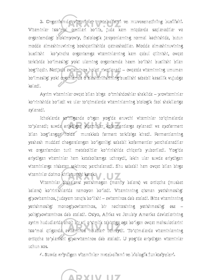 3. Organizmda vitaminlar metabolizmi va muvozanatining buzilishi. Vitaminlar iste’mol omillari bo’lib, juda kam miqdorda saqlanadilar va organizmdagi biokimyoviy, fiziologik jarayonlarning normal kechishida, butun modda almashinuvining boshqarilishida qatnashadilar. Modda almashinuvining buzilishi ko’pincha organizmga vitaminlarning kam qabul qilinishi, ovqat tarkibida bo’lmasligi yoki ularning organizmda hazm bo’lishi buzilishi bilan bog’liqdir. Natijada avitaminoz holati rivojlanadi – ovqatda vitaminning umuman bo’lmasligi yoki organizmda o’zlashtirilishining buzilishi sababli kasallik vujudga keladi. Ayrim vitaminlar ovqat bilan birga o’tmishdoshlar shaklida – provitaminlar ko’rinishida bo’ladi va ular to’qimalarda vitaminlarning biologik faol shakllariga aylanadi. Ichaklarda so’rilganda o’tgan yog’da eruvchi vitaminlar to’qimalarda to’planadi; suvda eriydigan vitaminlar kofermentlarga aylanadi va apoferment bilan bog’langan holda murakkab ferment tarkibiga kiradi. Fermentlarning yashash muddati chegaralangan bo’lganligi sababli kofermentlar parchalanadilar va organizmdan turli metabolitlar ko’rinishida chiqarib yuboriladi. Yog’da eriydigan vitaminlar ham katabolizmga uchraydi, lekin ular suvda eriydigan vitaminlarga nisbatan sekinroq parchalanadi. Shu sababli ham ovqat bilan birga vitaminlar doimo kirib turishi kerak. Vitaminlar disbalansi yetishmagan (manfiy balans) va ortiqcha (musbat balans) ko’rinishlarida namoyon bo’ladi. Vitaminning qisman yetishmasligi gipovitaminoz, judayam tanqis bo’lishi – avitaminoz deb ataladi. Bitta vitaminning yetishmasligi monogipovitaminoz, bir nechtasining yetishmasligi esa – poligipovitaminoz deb ataladi. Osiyo, Afrika va Janubiy Amerika davlatlarining ayrim hududlarida aholi bir xil o’simlik tabiatiga ega bo’lgan ovqat mahsulotlarini iste’mol qilganda avitaminoz holatlari uchraydi. To’qimalarda vitaminlarning ortiqcha to’planishi gipervitaminoz deb ataladi. U yog’da eriydigan vitaminlar uchun xos. 4. Suvda eriydigan vitaminlar metabolizmi va biologik funktsiyalari. 