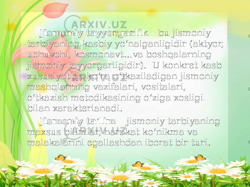 Jismoniy tayyorgarlik – bu jismoniy tarbiyaning kasbiy yo‘nalganligidir (aktyor, uchuvchi, kosmonavt…va boshqalarning jismoniy tayyorgarligidir). U konkret kasb xususiyatiga ko‘ra o‘tkaziladigan jismoniy mashqlarning vazifalari, vositalari, o‘tkazish metodikasining o‘ziga xosligi bilan xarakterlanadi. Jismoniy ta’lim – jismoniy tarbiyaning maxsus bilimlar, harakat ko‘nikma va malakalarini egallashdan iborat bir turi. 