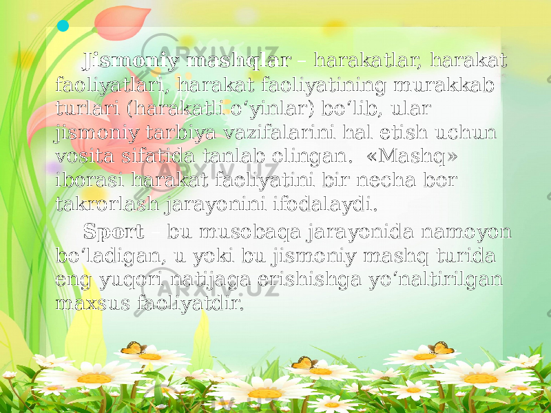  Jismoniy mashqlar – harakatlar, harakat faoliyatlari, harakat faoliyatining murakkab turlari (harakatli o‘yinlar) bo‘lib, ular jismoniy tarbiya vazifalarini hal etish uchun vosita sifatida tanlab olingan. «Mashq» iborasi harakat faoliyatini bir necha bor takrorlash jarayonini ifodalaydi. Sport – bu musobaqa jarayonida namoyon bo‘ladigan, u yoki bu jismoniy mashq turida eng yuqori natijaga erishishga yo‘naltirilgan maxsus faoliyatdir. 