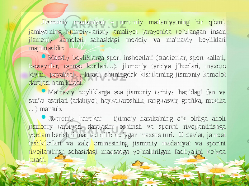 Jismoniy madaniyat – umumiy madaniyatning bir qismi, jamiyatning ijtimoiy-tarixiy amaliyot jarayonida to‘plangan inson jismoniy kamoloti sohasidagi moddiy va ma’naviy boyliklari majmuasidir.  Moddiy boyliklarga sport inshootlari (stadionlar, sport zallari, basseynlar, tennes kortlari…), jismoniy tarbiya jihozlari, maxsus kiyim, poyabzal… kiradi, shuningdek kishilarning jismoniy kamolot darajasi ham kiradi.  Ma’naviy boyliklarga esa jismoniy tarbiya haqidagi fan va san’at asarlari (adabiyot, haykaltaroshlik, rang-tasvir, grafika, muzika …) mansub.  Jismoniy harakat – ijtimoiy harakatning o‘z oldiga aholi jismoniy tarbiyasi darajasini oshirish va sportni rivojlantirishga yordam berishni maqsad qilib qo‘ygan maxsus turi. U davlat, jamoat tashkilotlari va xalq ommasining jismoniy madaniyat va sportni rivojlantirish sohasidagi maqsadga yo‘naltirilgan faoliyatini ko‘zda tutadi. 