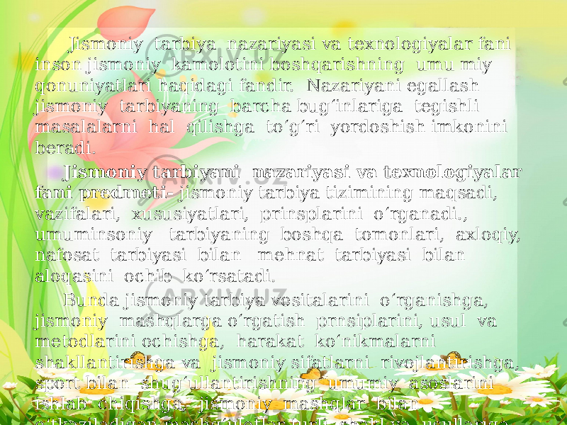  Jismoniy tarbiya nazariyasi va texnologiyalar fani inson jismoniy kamolotini boshqarishning umu miy qonuniyatlari haqidagi fandir. Nazariyani egallash jismoniy tarbiyaning barcha bug‘inlariga tegishli masalalarni hal qilishga to‘g‘ri yordoshish imkonini beradi. Jismoniy tarbiyani nazariyasi va texnologiyalar fani predmeti- jismoniy tarbiya tizimining maqsadi, vazifalari, xususiyatlari, prinsplarini o‘rganadi., umuminsoniy tarbiyaning boshqa tomonlari, axloqiy, nafosat tarbiyasi bilan mehnat tarbiyasi bilan aloqasini ochib ko‘rsatadi. Bunda jismoniy tarbiya vositalarini o‘rganishga, jismoniy mashqlarga o‘rgatish prnsiplarini, usul va metodlarini ochishga, harakat ko‘nikmalarni shakllantirishga va jismoniy sifatlarni rivojlantirishga, sport bilan shug‘ullantirishning umumiy asoslarini ishlab chiqishga, jismoniy mashqlar bilan o‘tkaziladigan mashg‘ulotlar turli shakl va usullariga, shuningdek jismoniy tarbiya bilan bog’lioq ishlarni rejalashtirish va hisobga olishga imkon beradi. 