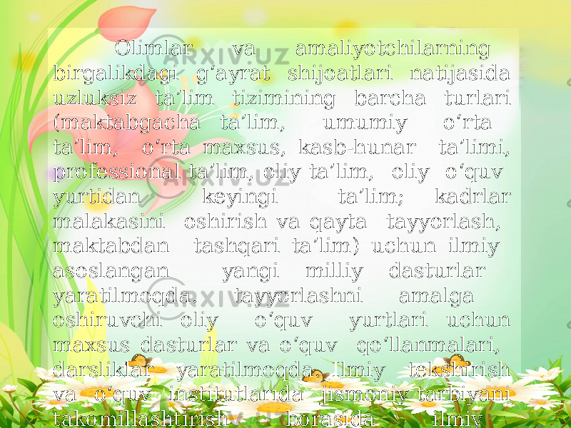  Olimlar va amaliyotchilarning birgalikdagi g‘ayrat shijoatlari natijasida uzluksiz ta’lim tizimining barcha turlari (maktabgacha ta’lim, umumiy o‘rta ta’lim, o‘rta maxsus, kasb-hunar ta’limi, professional ta’lim, oliy ta’lim, oliy o‘quv yurtidan keyingi ta’lim; kadrlar malakasini oshirish va qayta tayyorlash, maktabdan tashqari ta’lim) uchun ilmiy asoslangan yangi milliy dasturlar yaratilmoqda. tayyorlashni amalga oshiruvchi oliy o‘quv yurtlari uchun maxsus dasturlar va o‘quv qo‘llanmalari, darsliklar yaratilmoqda. Ilmiy tekshirish va o‘quv institutlarida jismoniy tarbiyani takomillashtirish borasida ilmiy tatqiqotlar olib borilmoqda. 