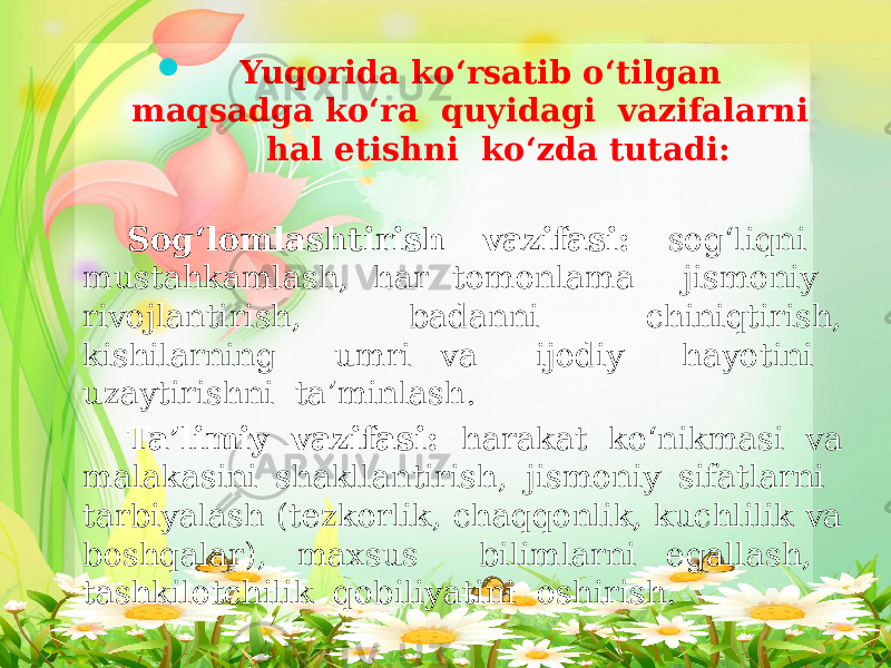  Yuqorida ko‘rsatib o‘tilgan maqsadga ko‘ra quyidagi vazifalarni hal etishni ko‘zda tutadi: Sog‘lomlashtirish vazifasi: sog‘liqni mustahkamlash, har tomonlama jismoniy rivojlantirish, badanni chiniqtirish, kishilarning umri va ijodiy hayotini uzaytirishni ta’minlash. Ta’limiy vazifasi: harakat ko‘nikmasi va malakasini shakllantirish, jismoniy sifatlarni tarbiyalash (tezkorlik, chaqqonlik, kuchlilik va boshqalar), maxsus bilimlarni egallash, tashkilotchilik qobiliyatini oshirish. 