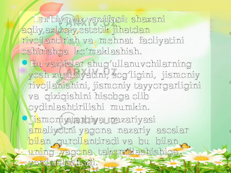 Tarbiyaviy vazifasi: shaxsni aqliy,axloqiy,estetik jihatdan rivojlantirish va mehnat faoliyatini oshirishga ko‘maklashish.  Bu vazifalar shug‘ullanuvchilarning yosh xususiyatini, sog‘ligini, jismoniy rivojlanishini, jismoniy tayyorgarligini va qiziqishini hisobga olib oydinlashtirilishi mumkin.  Jismoniy tarbiya nazariyasi amaliyotni yagona nazariy asoslar bilan qurollantiradi va bu bilan uning yagona takomillashishiga yordamlashadi. 