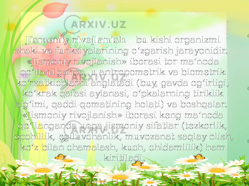 Jismoniy rivojlanish – bu kishi organizmi shakl va funksiyalarining o‘zgarish jarayonidir. «Jismoniy rivojlanish» iborasi tor ma’noda qo‘llanilganda, u antropometrik va biometrik ko‘rsatkichlarni anglatadi (buy, gavda og‘irligi, ko‘krak qafasi aylanasi, o‘pkalarning tiriklik sig‘imi, qaddi-qomatining holati) va boshqalar. «Jismoniy rivojlanish» iborasi keng ma’noda qo‘llanganda unga jismoniy sifatlar (tezkorlik, epchillik, egiluvchanlik, muvozanat saqlay olish, ko‘z bilan chamalash, kuch, chidamlilik) ham kiritiladi. 