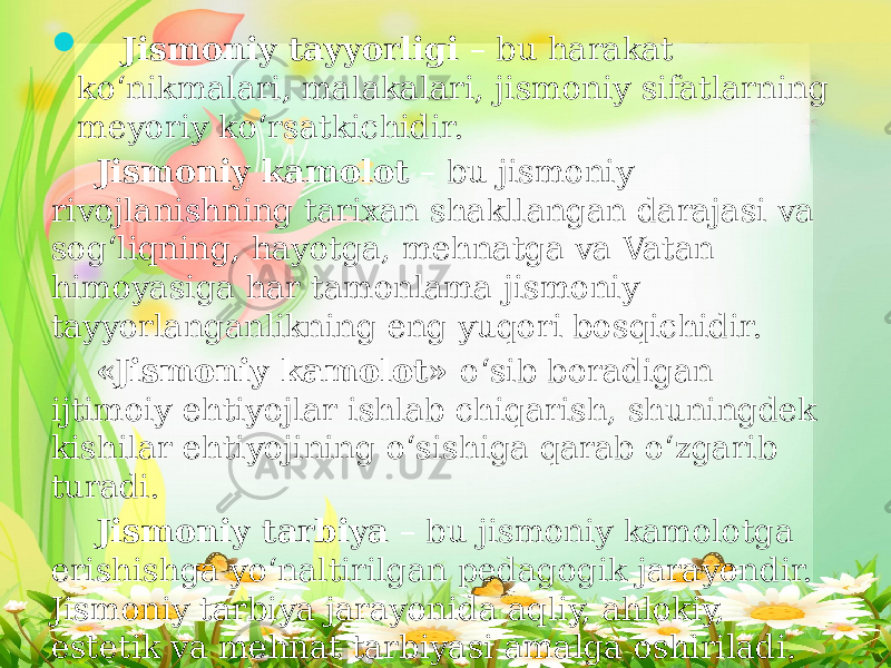  Jismoniy tayyorligi – bu harakat ko‘nikmalari, malakalari, jismoniy sifatlarning meyoriy ko‘rsatkichidir. Jismoniy kamolot – bu jismoniy rivojlanishning tarixan shakllangan darajasi va sog‘liqning, hayotga, mehnatga va Vatan himoyasiga har tamonlama jismoniy tayyorlanganlikning eng yuqori bosqichidir. «Jismoniy kamolot» o‘sib boradigan ijtimoiy ehtiyojlar ishlab chiqarish, shuningdek kishilar ehtiyojining o‘sishiga qarab o‘zgarib turadi. Jismoniy tarbiya – bu jismoniy kamolotga erishishga yo‘naltirilgan pedagogik jarayondir. Jismoniy tarbiya jarayonida aqliy, ahlokiy, estetik va mehnat tarbiyasi amalga oshiriladi. 