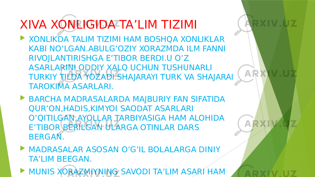 XIVA XONLIGIDA TA’LIM TIZIMI  XONLIKDA TALIM TIZIMI HAM BOSHQA XONLIKLAR KABI NO’LGAN.ABULG’OZIY XORAZMDA ILM FANNI RIVOJLANTIRISHGA E’TIBOR BERDI.U O’Z ASARLARINI ODDIY XALQ UCHUN TUSHUNARLI TURKIY TILDA YOZADI.SHAJARAYI TURK VA SHAJARAI TAROKIMA ASARLARI.  BARCHA MADRASALARDA MAJBURIY FAN SIFATIDA QUR’ON,HADIS,KIMYOI SAODAT ASARLARI O’QITILGAN.AYOLLAR TARBIYASIGA HAM ALOHIDA E’TIBOR BERILGAN ULARGA OTINLAR DARS BERGAN.  MADRASALAR ASOSAN O’G’IL BOLALARGA DINIY TA’LIM BEEGAN.  MUNIS XORAZMIYNING SAVODI TA’LIM ASARI HAM KATTA AHAMIYATGA EGA. 