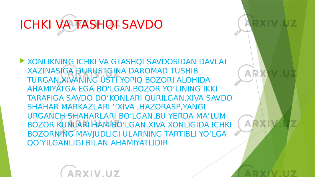 ICHKI VA TASHQI SAVDO  XONLIKNING ICHKI VA GTASHQI SAVDOSIDAN DAVLAT XAZINASIGA DURUSTGINA DAROMAD TUSHIB TURGAN.XIVANING USTI YOPIQ BOZORI ALOHIDA AHAMIYATGA EGA BO’LGAN.BOZOR YO’LINING IKKI TARAFIGA SAVDO DO’KONLARI QURILGAN.XIVA SAVDO SHAHAR MARKAZLARI ‘’XIVA ,HAZORASP,YANGI URGANCH SHAHARLARI BO’LGAN.BU YERDA MA’LUM BOZOR KUNLARI HAM BO’LGAN.XIVA XONLIGIDA ICHKI BOZORNING MAVJUDLIGI ULARNING TARTIBLI YO’LGA QO’YILGANLIGI BILAN AHAMIYATLIDIR . 