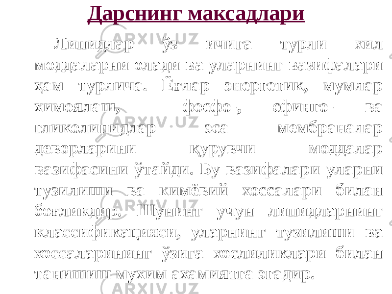 Дарснинг максадлари Липидлар ўз ичига турли хил моддаларни олади ва уларнинг вазифалари ҳам турлича. Ёғлар энергетик, мумлар химоялаш, фосфо-, сфинго- ва гликолипидлар эса мембраналар деворларини қурувчи моддалар вазифасини ўтайди. Бу вазифалари уларни тузилиши ва кимёвий хоссалари билан боғликдир. Шунинг учун липидларнинг классификацияси, уларнинг тузилиши ва хоссаларининг ўзига хослиликлари билан танишиш мухим ахамиятга эгадир. 