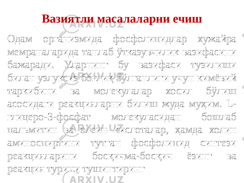 Вазиятли масалаларни ечиш Одам организмида фосфолипидлар хужайра мемраналарида танлаб ўтказувчилик вазифасини бажаради. Уларнинг бу вазифаси тузилиши билан узлуксиз боғлиқ бўлганлиги учун кимёвий таркибини ва молекулалар хосил бўлиш асосидаги реакцияларни билиш жуда муҳим. L- глицеро-3-фосфат молекуласидан бошлаб пальмитин ва олеин кислоталар, ҳамда холин аминоспиртини тутган фосфолипид синтези реакцияларини босқичма-босқич ёзинг ва реакция турини тушинтиринг 