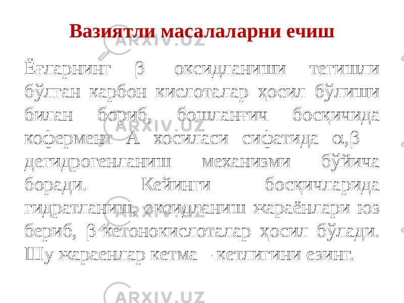 Вазиятли масалаларни ечиш Ёғларнинг  - оксидланиши тегишли бўлган карбон кислоталар ҳосил бўлиши билан бориб, бошланғич босқичида кофермент А хосиласи сифатида  ,  - дегидрогенланиш механизми бўйича боради. Кейинги босқичларида гидратланиш, оксидланиш жараёнлари юз бериб,  -кетонокислоталар ҳосил бўлади. Шу жараенлар кетма – кетлигини езинг. 