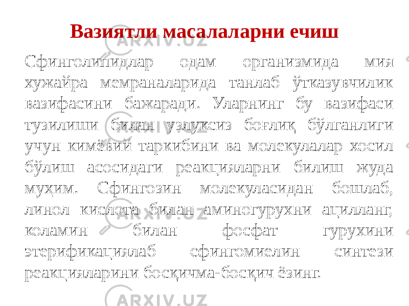 Вазиятли масалаларни ечиш Сфинголипидлар одам организмида мия хужайра мемраналарида танлаб ўтказувчилик вазифасини бажаради. Уларнинг бу вазифаси тузилиши билан узлуксиз боғлиқ бўлганлиги учун кимёвий таркибини ва молекулалар хосил бўлиш асосидаги реакцияларни билиш жуда муҳим. Сфингозин молекуласидан бошлаб, линол кислота билан аминогурухни ацилланг, коламин билан фосфат гурухини этерификациялаб сфингомиелин синтези реакцияларини босқичма-босқич ёзинг. 