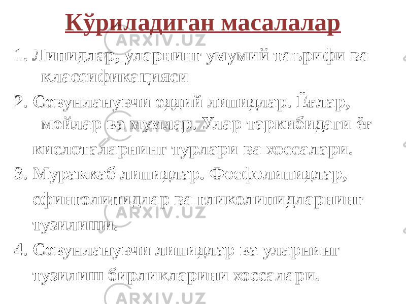 Кўриладиган масалалар 1. Липидлар, уларнинг умумий таърифи ва классификацияси 2. Совунланувчи оддий липидлар. Ёғлар, мойлар ва мумлар. Улар таркибидаги ёғ кислоталарнинг турлари ва хоссалари. 3. Мураккаб липидлар. Фосфолипидлар, сфинголипидлар ва гликолипидларнинг тузилиши. 4. Совунланувчи липидлар ва уларнинг тузилиш бирликларини хоссалари. 